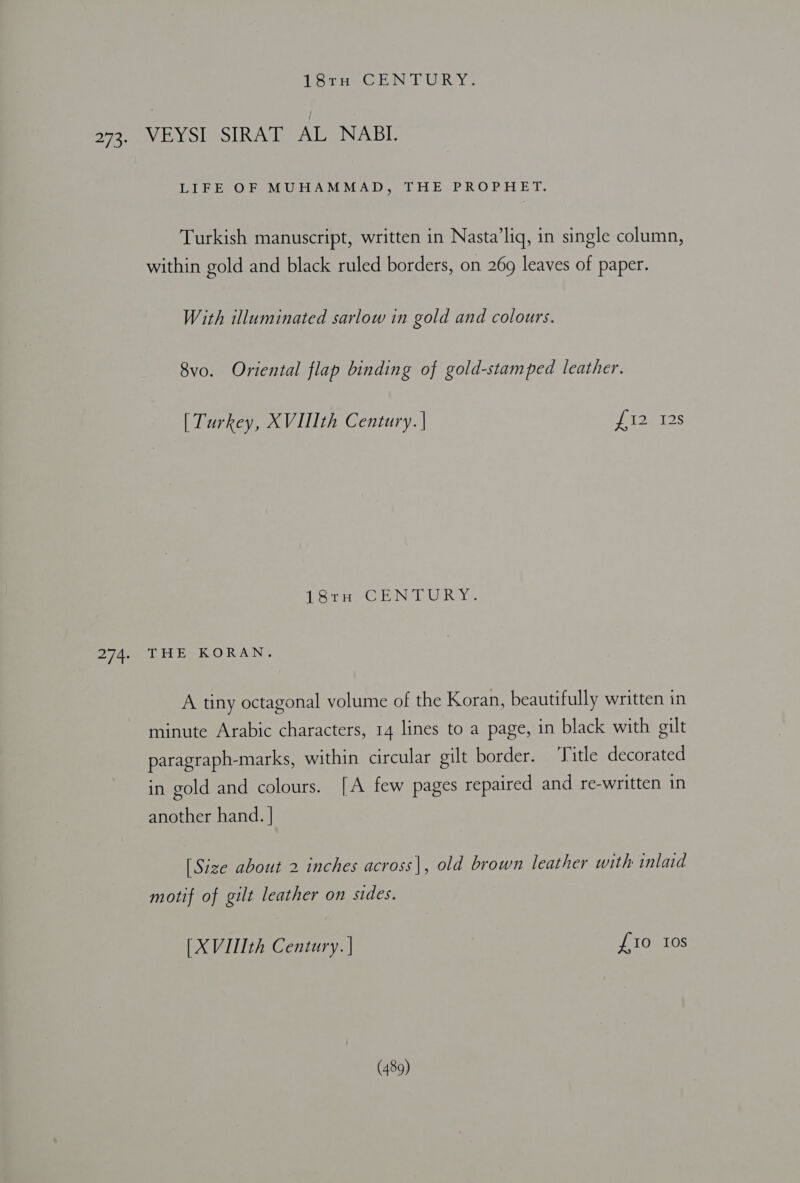 lars CENTURY: 273. VEYSI SIRAT AL NABI. LIFE OF MUHAMMAD, THE PROPHET. Turkish manuscript, written in Nasta’liq, in single column, within gold and black ruled borders, on 269 leaves of paper. With illuminated sarlow in gold and colours. 8vo. Oriental flap binding of gold-stamped leather. [ Turkey, XVII th Century. | del at2s 18tH CENTURY. 274. THE KORAN. A tiny octagonal volume of the Koran, beautifully written in minute Arabic characters, 14 lines to a page, in black with gilt paragraph-marks, within circular gilt border. ‘Title decorated in gold and colours. [A few pages repaired and re-written in another hand. | [Size about 2 inches across], old brown leather with inlaid motif of gilt leather on sides. [XVIIIth Century. | £0 10s