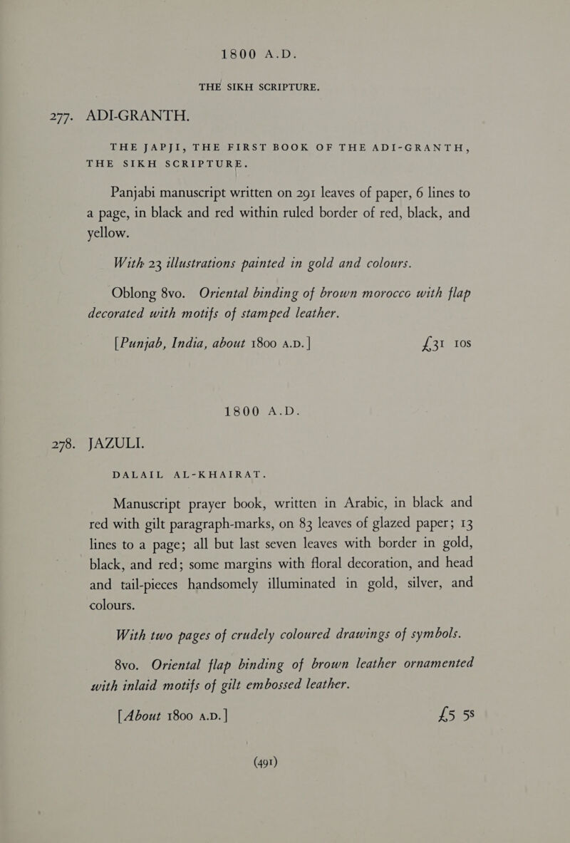 1800 A.D. THE SIKH SCRIPTURE. Biol ARP iesGirbehiks | BOOK OF THE ADI“GRAN TH; THE SIKH SCRIPTURE. Panjabi manuscript written on 291 leaves of paper, 6 lines to a page, in black and red within ruled border of red, black, and yellow. With 23 illustrations painted in gold and colours. Oblong 8vo. Oriental binding of brown morocco with flap decorated with motifs of stamped leather. [ Punjab, India, about 1800 a.v. | ete dies SOs A wk). JAZULI. DATA Der A Link EAT RAT: Manuscript prayer book, written in Arabic, in black and red with gilt paragraph-marks, on 83 leaves of glazed paper; 13 lines to a page; all but last seven leaves with border in gold, black, and red; some margins with floral decoration, and head and tail-pieces handsomely illuminated in gold, silver, and colours. With two pages of crudely coloured drawings of symbols. 8vo. Oriental flap binding of brown leather ornamented with inlaid motifs of gilt embossed leather. [ About 1800 A.D. | £5 5s