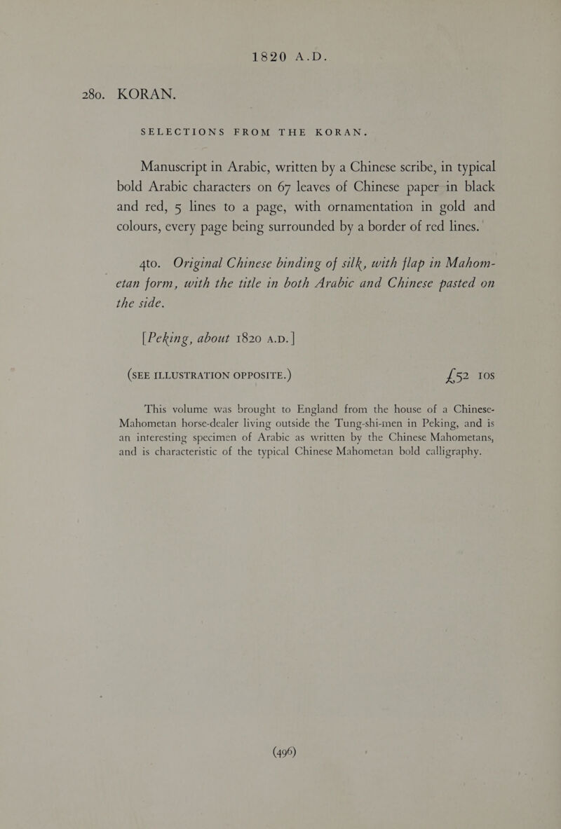 Low SAL 280. KORAN. SEDEGILIONS Gh ROM PTH EK. ORANG Manuscript in Arabic, written by a Chinese scribe, in typical bold Arabic characters on 67 leaves of Chinese paper in black and red, 5 lines to a page, with ornamentation in gold and colours, every page being surrounded by a border of red lines. 4to. Original Chinese binding of silk, with flap in Mahom- etan form, with the title in both Arabic and Chinese pasted on the side. [Peking, about 1820 A.D. | (SEE ILLUSTRATION OPPOSITE.) £52 Ios This volume was brought to England from the house of a Chinese- Mahometan horse-dealer living outside the Tung-shi-inen in Peking, and is an interesting specimen of Arabic as written by the Chinese Mahometans, and is characteristic of the typical Chinese Mahometan bold calligraphy.