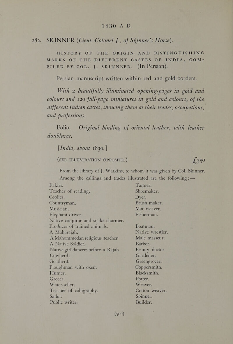 LS te Ge SKINNER (Lieut.-Colonel ]., of Skinner’s Horse). HISTORY OF THE ORIGIN AND DISTINGUISHING MARKS OF THE DIFFERENT CASTES OF INDIA, COM- PILED BY COL. J. SKINNNER. (In Persian). Persian manuscript written within red and gold borders. With 2 beautifully illuminated opening-pages in gold and colours and 120 full-page miniatures in gold and colours, of the different Indian castes, showing them at their trades, occupations, and professions. Folio. doublures. [India, about 1830. | Fakirs. Teacher of reading. Coolies. Countryman. Musician. Elephant driver. Producer of trained animals. A Maharajah. A Mahommedan religious teacher A Native Soldier. Native girl dancers before a Rajah Cowherd. Goatherd. Ploughman with oxen. Hunter. Grocer. Water-seller. Teacher of calligraphy. Sailor. Public writer. Tanner. Shoemaker. Dyer. Brush maker. Mat weaver. Fisherman. Boatman. Native wrestler. Male masseur. Barber. Beauty doctor. Gardener. Greengrocer. Coppersmith. Blacksmith. Potter. Weaver. Cotton weaver. Spinner. Builder.