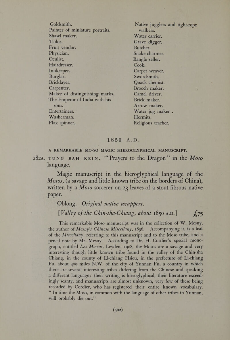Goldsmith. Painter of miniature portraits. Shawl maker. Native jugglers and tight-rope walkers. Water carrier. Tailor. Grave digger. Fruit vendor. Butcher. Physician. Snake charmer. Oculist. Bangle seller. Hairdresser. Cook. Innkeeper. Carpet weaver. Burglar. Swordsmith. Bricklayer. Quack chemist. Carpenter. Brooch maker. Camel driver. Brick maker. Maker of distinguishing marks. The Emperor of India with his sons. Arrow maker. Entertainers. Water jug maker . Washerman. Hermits. Flax spinner. Religious teacher. 1850 A.D. A REMARKABLE MO-SO MAGIC HIEROGLYPHICAL MANUSCRIPT. language. Magic manuscript in the hieroglyphical language of the Mosos, (a savage and little known tribe on the borders of China), written by a Moso sorcerer on 23 leaves of a stout fibrous native paper. Oblong. Original native wrappers. | Valley of the Chin-sha-Chiang, about 1850 a.p. | £75 This remarkable Moso manuscript was in the collection of W. Mesny, the author of Mesny’s Chinese Miscellany, 1896. Accompanying it, is a leat of the Miscellany, referring to this manuscript and to the Moso tribe, and a pencil note by Mr. Mesny. According to Dr. H. Cordier’s special mono- graph, entitled Les Mo-sos, Leyden, 1908, the Mosos are a savage and very interesting though little known tribe found in the valley of the Chin-sha Chiang, in the county of Li-chiang Hsieu, in the prefecture of Li-chiang Fu, about 4oo miles N.W. of the city of Yunnan Fu, a country in which there are several interesting tribes differing from the Chinese and speaking a different language: their writing is hieroglyphical, their literature exceed- ingly scanty, and manuscripts are almost unknown, very few of these being recorded by Cordier, who has registered their entire known vocabulary. “In time the Moso, in common with the language of other tribes in Yunnan, will probably die out.” (502)