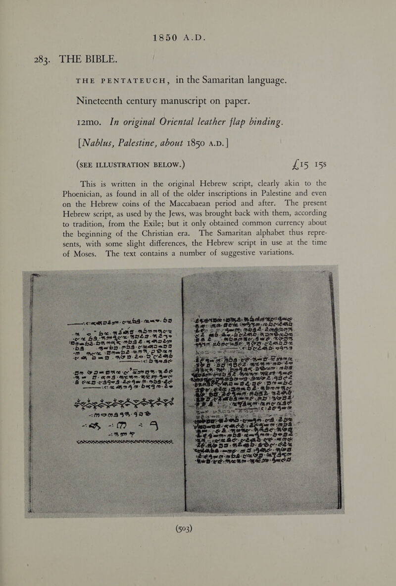 283. THE BIBLE. THE PENTATEUCH, in the Samaritan language. Nineteenth century manuscript on paper. 12mo. In original Oriental leather flap binding. [Nablus, Palestine, about 1850 a.v. | (SEE ILLUSTRATION BELOW.) £15 158 This is written in the original Hebrew script, clearly akin to the Phoenician, as found in all of the older inscriptions in Palestine and even on the Hebrew coins of the Maccabaean period and after. The present Hebrew script, as used by the Jews, was brought back with them, according to tradition, from the Exile; but it only obtained common currency about the beginning of the Christian era. The Samaritan alphabet thus repre- sents, with some slight differences, the Hebrew script in use at the time of Moses. ‘The text contains a number of suggestive variations.            erga neem eg: maw OS ae A be f ; 6 be. REBT AINA 1 ene we Enh, pom ‘ « a-2 4 om omen 1 Oe Tb am se Sm De SRC EIB RES Bo .8 Agee Esu pate te : 3S GCS: om (B- 16: DAB OSIM. Ze  POLE SER ES caS aco See ES “o “noms 34%:99®8 co oi -: (7) oe  Bs <a rer» ls te eye 