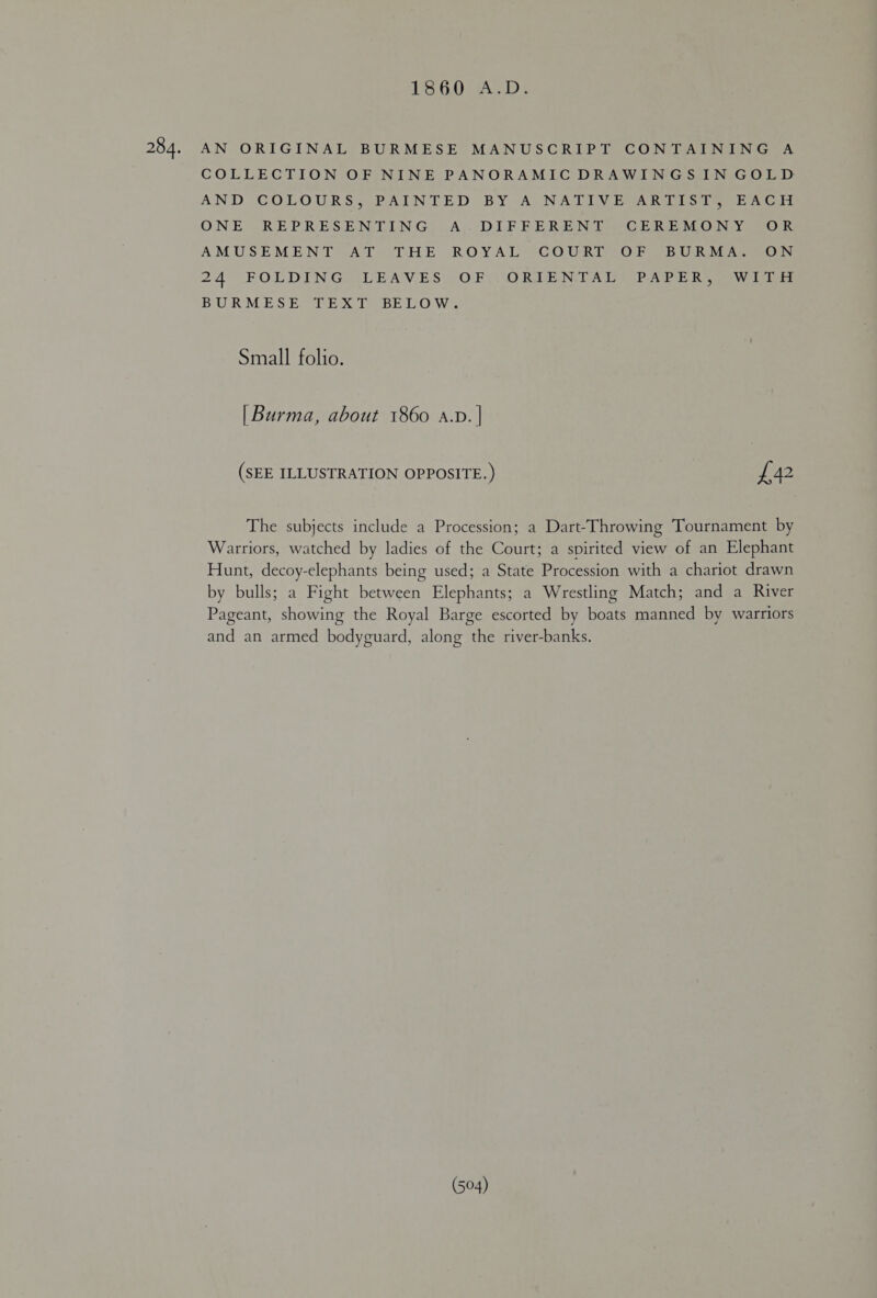 284. 16.00) Ac)? AN ORIGINAL BURMESE MANUSCRIPT CONTAINING A COLLECTION OF NINE PANORAMIC DRAWINGS IN GOLD AND COLOURSS PAINTED BY A-NA DIV EAR 1s teed ONE -REPRES ENDING, Aj. DIF BEREN TeviG hE oLO ny ok AMUSEMENT ATO THE ROYAL COURT “OF VBURMAGO N 24 FOLDING. LEAVES. O.EL ORDENTDAL © PAPE Rie W lois BU RM-E SE a EX ly BE 170 Wee Small folio. | Burma, about 1860 a.p. | (SEE ILLUSTRATION OPPOSITE.) £42 The subjects include a Procession; a Dart-Throwing Tournament by Warriors, watched by ladies of the Court; a spirited view of an Elephant Hunt, decoy-elephants being used; a State Procession with a chariot drawn by bulls; a Fight between Elephants; a Wrestling Match; and a River Pageant, showing the Royal Barge escorted by boats manned by warriors and an armed bodyguard, along the river-banks.