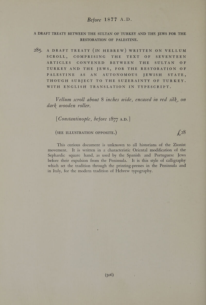 Before 1877 A.D. A DRAFT TREATY BETWEEN THE SULTAN OF TURKEY AND THE JEWS FOR THE RESTORATION OF PALESTINE. 285. A DRAFT TREATY (IN HEBREW) WRITTEN ON VELLUM SCROLL, COMPRISING THE TEXT OF SEVENTEEN ARTICLES CONVENED BETWEEN THE SULTAN OF TURKEY AND THE JEWS, FOR THE RESTORATION OF PALESTINE AS AN AUTONOMOUS JEWISH STATE, THOUGH SUBJECT TO THE SUZERAINTY OF TURKEY. WITH ENGLISH TRANSLATION IN TYPESCRIPT. Vellum scroll about 8 inches wide, encased in red silk, on dark wooden roller. | Constantinople, before 1877 A.D. | (SEE ILLUSTRATION OPPOSITE.) £28 This curious document is unknown to all historians of the Zionist movement. It is written in a characteristic Oriental modification of the Sephardic square hand, as used by the Spanish and Portuguese Jews before their expulsion from the Peninsula. It is this style of calligraphy which set the tradition through the printing-presses in the Peninsula and in Italy, for the modern tradition of Hebrew typography.