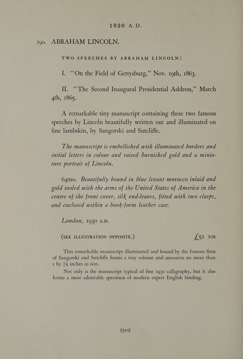 Lo Oe. Ds ABRAHAM LINCOLN. TWO SPEECHES BY ABRAHAM LINCOLN: I. “On the Field of Gettysburg,’ Nov. rgth, 1863. II. “The Second Inaugural Presidential Address,’’ March 4th, 1865. A remarkable tiny manuscript containing these two famous speeches by Lincoln beautifully written out and illuminated on fine lambskin, by Sangorski and Sutcliffe. The manuscript 1s embellished with illuminated borders and initial letters in colour and raised burnished gold and a mintia- ture portrait of Lincoln. 64mo. Beautifully bound in blue levant morocco inlaid and gold tooled with the arms of the United States of America in the centre of the front cover, silk end-leaves, fitted with two clasps, and enclosed within a book-form leather case. London, 1930 A.D. (SEE ILLUSTRATION OPPOSITE.) £52 10s This remarkable manuscript illuminated and bound by the famous firm of Sangorski and Sutcliffe forms a tiny volume and measures no more than 1 by 7% inches in size. Not only is the manuscript typical of fine 1930 calligraphy, but it also forms a most admirable specimen of modern expert English binding.