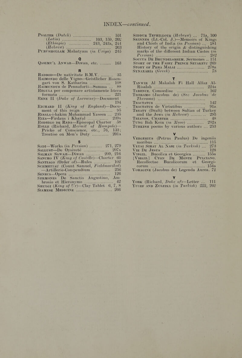PSALTER t()ULEh) Reo eer eee 101 LOGGINS a aehann ch sees 103, 159, 20% (ECHO ptr) ee aa ee 243, 243, 244 (Hebrew yee ascites (ike aces eee 263 PtususHOLLAM Mahatyam (in Uriya) 245 Qasimu’L ANwWAaR—Diwan, etc. ........ 163 R Rapsop—De nativitate B.M.V. ......... 35 RatmMonpo delle Vigne—Geistlicher Rosen- BETAS WON ee IAEA, 5 cooouuseounns 108 Ratmunpus de Pennaforti—Summa ... 88 REGULA per componare artistamente litera forma tans ae reer eters 221 ReNE IL (Duke of Dae Shee es ts 19 Ricwarp Il (Aing of England)—Docu- MONT LOLs UMS gt Oe Dm nmte hee scn ce sac 95 Risava-i-hakim Muhammad Yaseen ... 235 Riza—Virdaus 1 Khayal ............... 239A Roprigo pe RapA—Episcopal Charter 58 Rotter (Richard, Hermit of IHampole) Pricke of Conscience, etc., 76, 1383;   Treatise on Men’s Duty Sie 201A s Sapi—Works (in Persian) ......... 271, 279 SatLust—De Oysiveté ...............04. 207A Sarman SAWAJsI—Diwan .......... 209, 216 SancHo IV (King of Castille)—Charter 60 Santiago (Order of)—Rules ............ 102 Scumetrau (Count Samuel, Fieldmarshal) —Artillerie-Compendium ............. 256 SENECA OD Ghd geome taste cee canard dice vinden sci 126 SerMoNES De Sanctis Augustino, Am.- brosionetuebiteran yO er.. cee lotos cee: 42 Suuter (King of Vr)—Clay Tablet 6,7, 8 SIAMESE MEDICINE ........-....ssecceseeenes 266 Sippur Teruinwoty (Hebrew) .... 75a, 100 SkinnER (Lt.-Col. J.)—Memoirs of Kings and Chiefs of India (in Persian) ... 281 History of the origin &amp; distinguishing marks of the different Indian Castes (in PB EUS AN) PRU tee ee eee 232 Soccus Dr BRUNDELSHEIM. Sermones .. 151 STORY OF THE Fairy PRINCE SETAKETU 269 STORY OF PHRA MAUAT ne eceee eects 278a SYNAXABRIAN((G 7126/0) mee eenis ie aeemrent tase ae 78 T Tanwir Al Makalah Fi Hall Alfaz AI- Risa laches rena ated eee eee 224a TWRENCE, Comoediag “......0.cssseseece os 162 TnHEeRAMO (Jacobus de) (See Jacobus de URCTOINO) Aerie cones econ eee TT RAORAT UB Set oy cons. oc Risa es eee 142 TracraTus de. Virtutibus ............... 91a Treaty (Draft) between Sultan of Turkey and the Jews (in Hebrew) ........... 295 TRYANOS, TUBABTER ccc siacets nee ‘4S Tune Bah Kein (in Afoso) ............ 2224 TURKISH poems by various authors .., 253 Vv Vercerius (Petrus Paulus) De ingeniis ANOTIDUSS eee eee eek tee een eee 115 Veysr Srrar Au Nasr (in Turkish)... 27: Vines JMS USt) are re sccck toners. 128 Vireiy. Bucolica et Georgica ......... 155a [Vrreit] Cron Dr Monte PvLcIANO. Recollectae Bucolicorum et Georgi- CORCIM reer at tone? Re eaten, creer ae 154a VoRAGINE (Jacobus de) Legenda Aurea, 72 Y York (Richard, Duke of)—Letter ... 111 YusEr AND ZULEIKA (in Turkish) 222, 260
