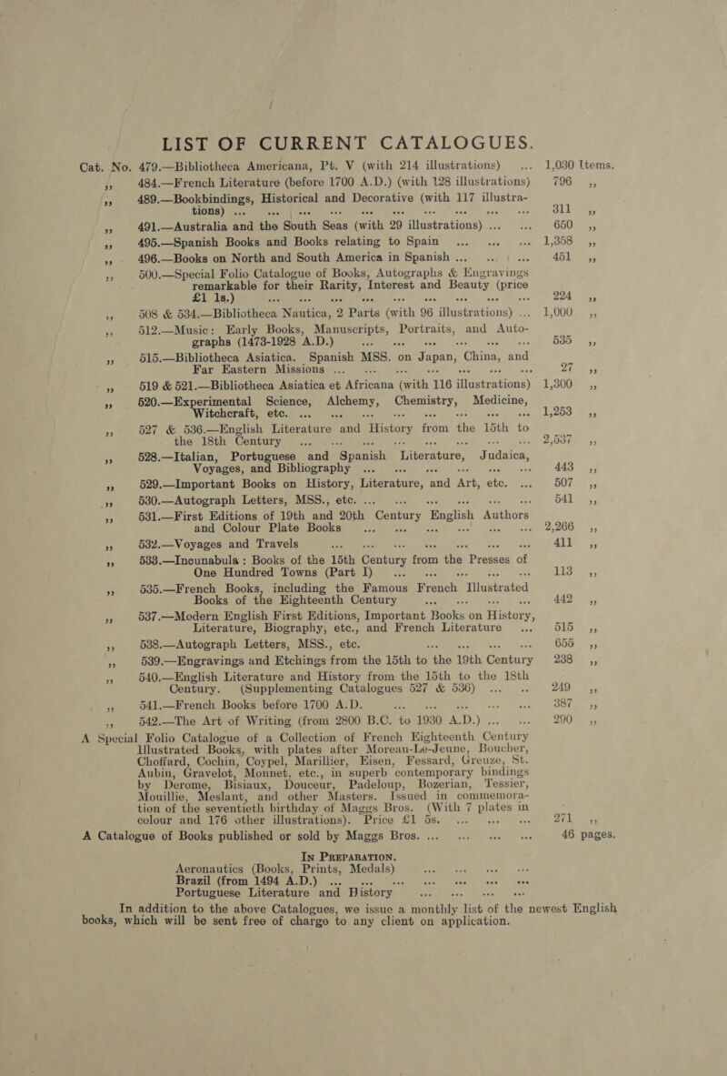 LIST OF CURRENT CATALOGUES. Cat. No. 479.—Bibliotheca Americana, Pt. V (with 214 illustrations) ... 1,030 Items. 484.—French Literature (before 1700 A.D.) (with 128 illustrations) FOG os; 489. age et mee Historical and Decorative rite 117 illustra- tions) . rat Pe _ 491.—Australia cea ilies South ee eel 29 fitgettatioam: &amp; inns CRT 54 A 495.—Spanish Books and Books relating to Spain... .. ... 1,358 ,, ,» . 496.—Books on North and South America in Spanish... ... ... 451 ,, 500.—Special Folio Catalogue of Books, Autographs &amp; ead nce remarkable for their age Interest and Beauty Eats £1 1s.) Ye aia : 224°, 508 &amp; 534.—Bibliotheca antiae: 9 Parts (ish 96 asic aioher LOG) 7s re 512.—Music: Early Books, Ha oil Portraits, and tine graphs (1473-1928 ‘A.D. ) om os 535s, * 515.—Bibliotheca Asiatica. Spanish MSS. on Japan, China, aig Far Eastern Missions ... ‘ yt ee 519 &amp; 521.—Bibliotheca Asiatica et Aieedes aah 116 ilustr Sc eseis) 5,300, rf 520.—Experimental Science, rags i caeae Mpaees Witchcraft, etc. ... 1,253 ,, Hp 527 &amp; 536.—English itsadare Pak History ia the 15th x the 18th Century ... 2.0508 ~ 55 - 528.—Italian, Portuguese a) fs cavanhi Literature, J Ciisted: Voyages, and Bibliography ... vee 443° 5, 4 529.—Important Books on History, Meieracure: Ae AG, te. oF BO yy ” 530.—Autograph Letters, MSS., etc. ... .. : 541 -,, is §31.—First Editions of 19th and 20th Century 1 fpachan Rothars and Colour Plate Books is Oe a e 532.—Voyages and Travels ate Aly r 5838.—Incunabula : Books of the 15th aie, Hats tie Paes of One Hundred Towns (Part I)... «.. Lis 4, sp 535.—French Books, including the Famous Vrenck Ritiadtrated Books of the Eighteenth Century ee Ags, “F 587.—Modern English First Editions, Important Rooks on History Y> Literature, Biography, ete., and French Literature .., Spey 3 538.—Autograph Letters, MSS., etc. 655 iy, 539.—Engravings and Etchings from the 15th Pe the 19th Century ae ss 540.—English Literature and History from the 15th to the 18th Century. (Supplementing Catalogues 527 &amp; 536) ..... 249; a 541.—French Books before 1700 A.D. an me hes Ble ae + 542.—The Art of Writing (from 2800 B.C. to 1930 i D.) . As DOC. 5 A Special Folio Catalogue of a Collection of French Highteenth Conteie Illustrated Books, with plates after Moreau-Le-Jeune, Boucher, Choffard, Cochin, Coypel, Marillier, Hisen, Fessard, Greuze, St. Aubin, Gravelot, Monnet, ete., in superb contemporary bindings by Derome, Bisiaux, Douceur, Padeloup, Bozerian, Tessier, Mouillie, Meslant, and other Masters. Issued in commemora- tion of the seventieth birthday of Maggs Bros. (With 7 Lobes in colour and 176 other illustrations). Price £1 5s. ... 271, A Catalogue of Books published or sold by Maggs Bros. ... «1. see awe 46 pages, In PREPARATION. Aeronautics (Books, Prints, Medals) Se aa 3A Brazil (from 1494 A.D.) ... Be ces awed fonk dene Portuguese Literature and History In addition to the above Catalogues, we issue a monthly list of the newest English books, which will be sent free of charge to any client on application,