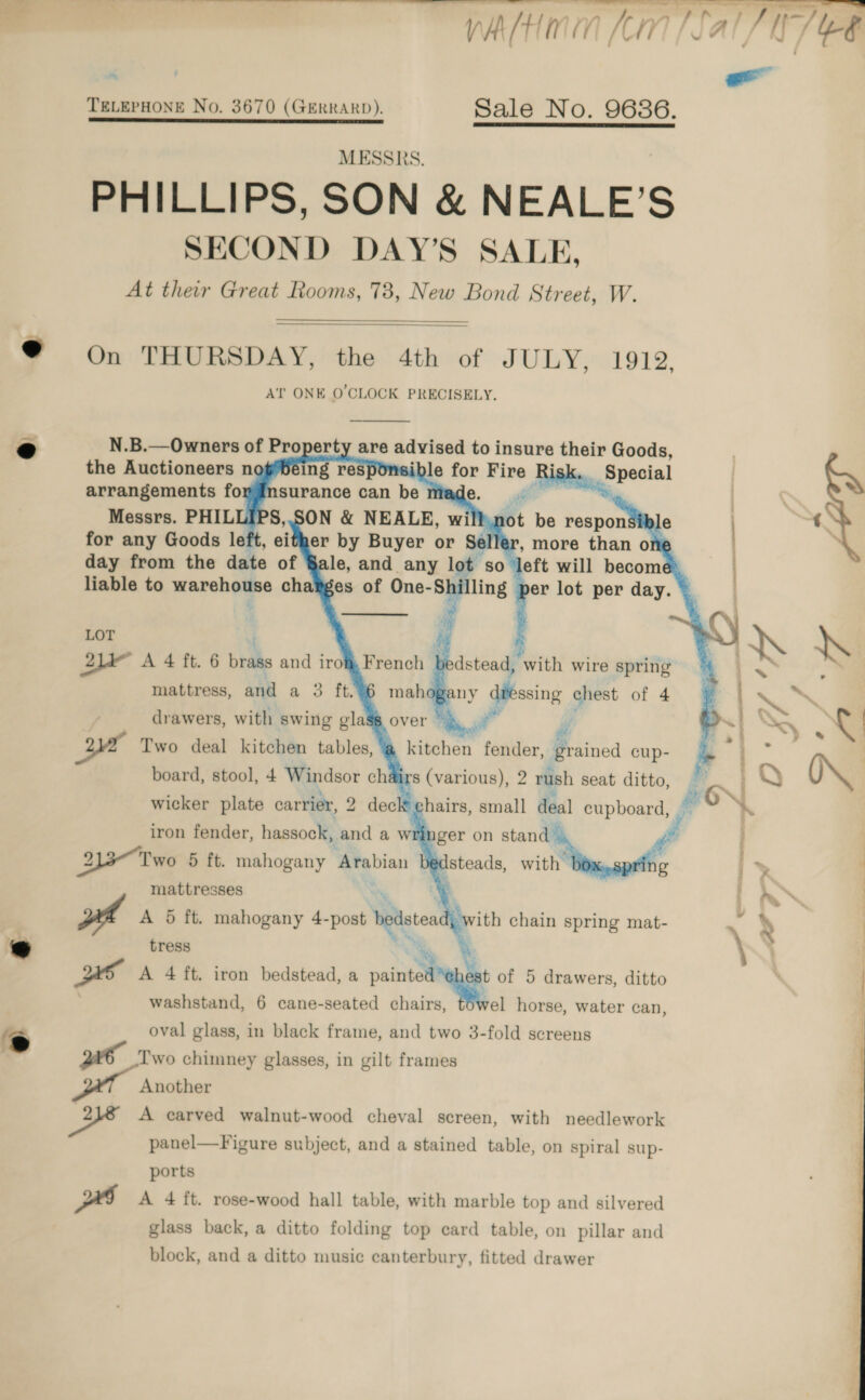    ‘ | -_ TELEPHONE No. 3670 (GERRARD). Sale No. 9636. MESSRS. PHILLIPS, SON &amp; NEALE’S SECOND DAY’S SALE, At their Great Rooms, 73, New Bond Street, W.   @ On THURSDAY, the 4th of JULY, 1919, AT ONE O'CLOCK PRECISELY.                day from the date of §ale, and any lot : so left will become 7 liable to warehiane chatges of One- ayy ling per lot per day. LOT 2lde A 4 ft. 6 brass and irom French dstead, with wire spring ny dressing chest of 4 drawers, with swing gla Two deal kitchen tables, board, stool, 4 Windsor ch wicker plate carrier, 2 dec kitchen fender, grained cup- rs (various), 2 rush seat ditto, oN chairs, small deal cupboard, =~ “ dnger on stand ee } ; Isteads, with ring i&gt; 7 tress We A 4 ft. iron bedstead, a paint st 0 5 drawers, ditto washstand, 6 cane-seated chairs, - horse, water can, iron fender, hassock, and a w 213-Two 5 ft. mahogany ‘Arabian mattresses rs oval glass, in black frame, and two 3-fold screens _lwo chimney glasses, in gilt frames Another od A carved walnut-wood cheval screen, with needlework panel—Figure subject, and a stained table, on spiral sup- ports PI A 4 ft. rose-wood hall table, with marble top and silvered glass back, a ditto folding top card table, on pillar and block, and a ditto music canterbury, fitted drawer 