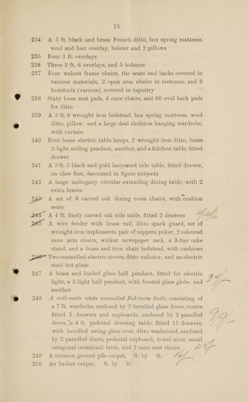 A 5 ft. black and brass French ditto, box spring mattress, wool and hair overlay, bolster and 2 pillows Four 3 ft. overlays Three 2 ft. 6 overlays, and 5 bolsters Four walnut frame chairs, the seats and backs covered in various materials, 2 open arm chairs in cretonne, and 8 footstools (various), covered in tapestry Sixty loose seat pads, 4 cane chairs, and 60 oval back pads for ditto A 3 ft. 6 wrought iron bedstead, box spring mattress, wool ditto, pillow, and a large deal skeleton hanging wardrobe, with curtain Four brass electric table lamps, 2 wrought iron ditto, brass 2-light ceiling pendant, another, and a kitchen table, fitted drawer A 3ft.5 black and gold lacquered side table, fitted drawer, on claw feet, decorated in figure subjects A large mahogany circular extending dining table, with 2 extra leaves seats wrought iron implements, pair of nippers, poker, 2 coloured cane arm chairs, wicker newspaper rack, a 3-tier cake stand, and a brass and iron chair bedstead, with cushions @ 247 2 248 steel hot-plate A brass and leaded glass hall pendant, fitted for electric light, a 3-light hall pendant, with frosted glass globe, and another A well-made white enamelled Bed-room Suite, consisting of a 7 ft. wardrobe, enclosed by 2 bevelled glass doors, centre fitted 5 drawers and cupboards, enclosed by 2 panelled doors, ‘a 4 ft. pedestal dressing table, fitted 11 drawers, with bevelled swing glass over, ditto washstand, enclosed by 2 panelled doors, pedestal cupboard, towel airer, small A crimson ground pile carpet, ft. by ft. i An Indian carpet, ft. by ft.