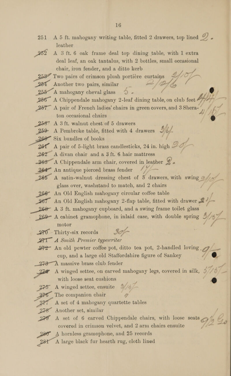 251 A 5 ft. mahogany writing table, fitted 2 drawers, top lined @ e leather By) A 3 ft. 6 oak frame deal top dining table, with 1 extra deal leaf, an oak tantalus, with 2 bottles, small occasional chair, iron fender, and a ditto kerb ‘} Two pairs of crimson plush portiere curtains Ly /Of— Another two pairs, similar we (Od dh, a 255 A mahogany cheval glass “© - or ? y i) j 266° A Chippendale mahogany 2-leaf dining table, on club feet teltan oe A8T A pair of French ladies’ chairs in green covers, and 3 Shera- “ , ifs f ton occasional chairs 4 | _2587 A 3ft. walnut chest of 5 drawers ‘ 25% &lt;A Pembroke table, fitted with 4 drawers wi Ne. f Pail Six bundles of books J 26 ih A pair of 5-light brass candlesticks, 24 in. high a 262” A divan chair and a 3 ft. 6 hair mattress 263” A Chippendale arm chair, covered in leather g “ a An antique pierced brass fender Ue — | A satin-walnut dressing chest of 5 drawers, with swing 97) 5” glass over, washstand to match, and 2 chairs e ? 266° An Old English mahogany circular coffee table -, 26T An Old English mahogany 2-flap table, fitted with drawer -2 ¢-— df A 3 ft. mahogany cupboard, and a swing frame toilet glass a _269— A cabinet gramophone, in inlaid case, with double spring 2 4y J 2 ; motor é a 270 - Thirty-six records Iof- : QT A Smith Premier typewriter 272- An old pewter coffee pot, ditto tea pot, 2-handled loving . Qe. as cup, and a large old Staffordshire figure of Sankey 4 _273-~A massive brass club fender | Fine &gt; onal A winged settee, on carved mahogany legs, covered in silk, 371d} a with loose seat cushions silcay é 245 A winged settee, ensuite Y/b The companion chair a 277 =A set of 4 mahogany quartette tables aa Another set, similar | 2F A set of 6 carved Chippendale chairs, with loose seals 9 _&amp; covered in crimson velvet, and 2 arm chairs ensuite rae Pk A hornless gramophone, and 25 records A large black fur hearth rug, cloth lined 