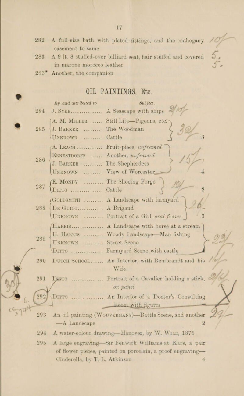       f 282 &lt;A full-size bath with plated fittings, and the mahogany / O-— casement to same ; 283 A 9 ft. 8 stuffed-over billiard seat, hair stuffed and covered S. in marone morocco leather Je 283* Another, the companion OIL PAINTINGS, Etc. By and attributed to Subject. c . . /, ee A Seascape with ships g af A. M. MILLER ...... Still Life—Pigeons, ete: 285 jJ. BARKER .....:... The Woodman 40/ UNKNOWN ......... Cattle re gil Br EM Fruit-piece, unframed 3 ERNESTDORFF ...... Another, wnframed [4 286 eo 44 OP TRREER 6220.4 The Shepherdess jai UNKNOWN ......... View of Worcester,» | 4 AG lo) re The Shoeing Forge | DA 2 / 287 ane RST fo eis Phe Cattle : pete | (GOLDSMITH ......... A Landscape with farmyard } b 288 4 Dx GUIOT..........-- A Brigand ameter es Gicehawn ES Portrait of a Girl, oval frame ar) CF ere A Landscape with horse at a stream 999 Fe BIS ans nny Woody Landscape—Man fishing D a/ UNKNOWN ......... Street Scene ee ae eee eee Farmyard Scene with cattle _ f, , 290 Durcn Scuoot...... An Interior, with Rembrandt and his “9 Wife 291 Oe eer ee ee Portrait of a Cavalier holding a stick, Yes on panel \ i ie ies Cicitinas $35 An Interior of a Doctor’s Consulting _——hoom. with figures 293 An oil painting (WOUVERMANS)—Battle Scene, and another —A Landscape 2 294 &lt;A water-colour drawing—Hanover, by W. WILD, 1875 295 A large engraving—Sir Fenwick Williams at Kars, a pair of flower pieces, painted on porcelain, a proof engraving— Cinderella, by T. L. Atkinson + 
