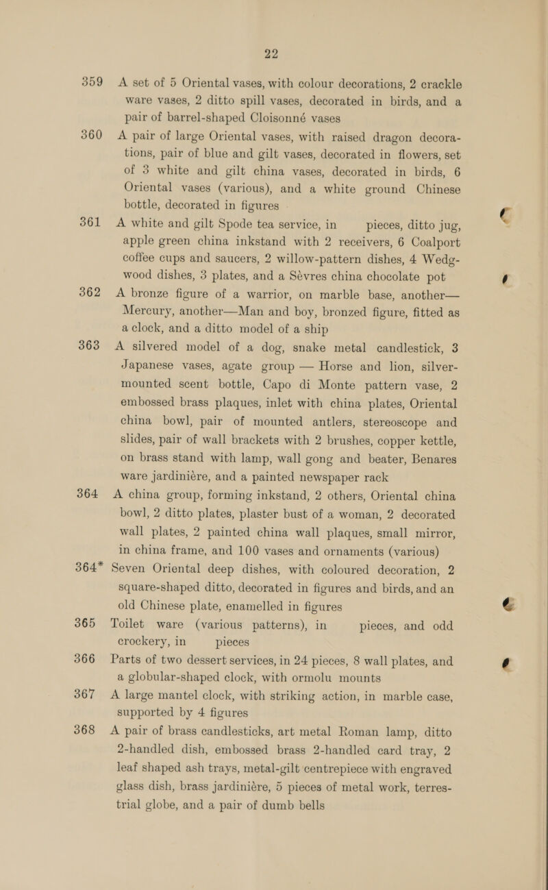 359 360 561 362 363 364 364* 365 366 367 368 22 A set of 5 Oriental vases, with colour decorations, 2 crackle ware vases, 2 ditto spill vases, decorated in birds, and a pair of barrel-shaped Cloisonné vases A pair of large Oriental vases, with raised dragon decora- tions, pair of blue and gilt vases, decorated in flowers, set of 3 white and gilt china vases, decorated in birds, 6 Oriental vases (various), and a white ground Chinese bottle, decorated in figures A white and gilt Spode tea service, in pieces, ditto jug, apple green china inkstand with 2 receivers, 6 Coalport coffee cups and saucers, 2 willow-pattern dishes, 4 Wedg- wood dishes, 3 plates, and a Sévres china chocolate pot A bronze figure of a warrior, on marble base, another— Mercury, another—Man and boy, bronzed figure, fitted as a clock, and a ditto model of a ship A silvered model of a dog, snake metal candlestick, 3 Japanese vases, agate group — Horse and lion, silver- mounted scent bottle, Capo di Monte pattern vase, 2 embossed brass plaques, inlet with china plates, Oriental china bowl, pair of mounted antlers, stereoscope and slides, pair of wall brackets with 2 brushes, copper kettle, on brass stand with lamp, wall gong and beater, Benares ware jardiniére, and a painted newspaper rack A china group, forming inkstand, 2 others, Oriental china bowl, 2 ditto plates, plaster bust of a woman, 2 decorated wall plates, 2 painted china wall plaques, small mirror, in china frame, and 100 vases and ornaments (various) Seven Oriental deep dishes, with coloured decoration, 2 square-shaped ditto, decorated in figures and birds, and an old Chinese plate, enamelled in figures Toilet ware (various patterns), in pieces, and odd crockery, in pieces Parts of two dessert services, in 24 pieces, 8 wall plates, and a globular-shaped clock, with ormolu mounts A large mantel clock, with striking action, in marble case, A pair of brass candlesticks, art metal Roman lamp, ditto 2-handled dish, embossed brass 2-handled card tray, 2 leaf shaped ash trays, metal-gilt centrepiece with engraved glass dish, brass jardiniére, 5 pieces of metal work, terres- trial globe, and a pair of dumb bells 