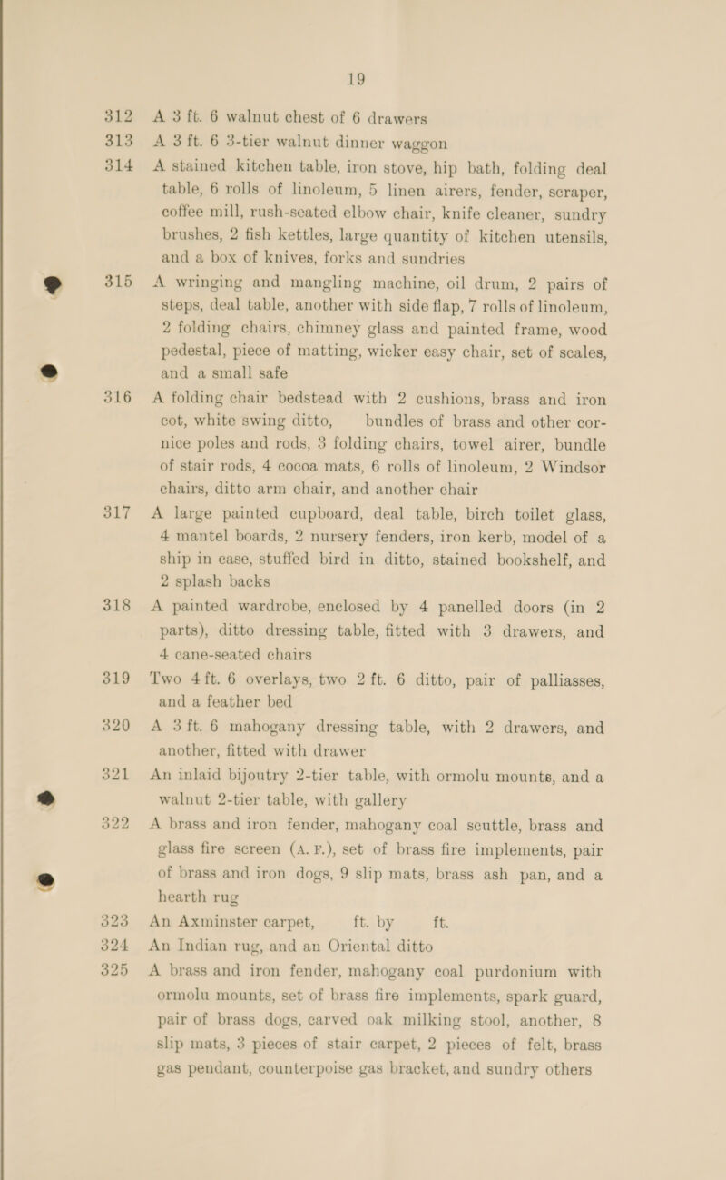 &amp; 312 315 314 315 316 317 318 322 323 324 325 19 A 3 ft. 6 walnut chest of 6 drawers A 3 ft. 6 3-tier walnut dinner waggon A stained kitchen table, iron stove, hip bath, folding deal table, 6 rolls of linoleum, 5 linen airers, fender, scraper, coffee mill, rush-seated elbow chair, knife cleaner, sundry brushes, 2 fish kettles, large quantity of kitchen utensils, and a box of knives, forks and sundries A wringing and mangling machine, oil drum, 2 pairs of steps, deal table, another with side flap, 7 rolls of linoleum, 2 folding chairs, chimney glass and painted frame, wood pedestal, piece of matting, wicker easy chair, set of scales, and a small safe A folding chair bedstead with 2 cushions, brass and iron cot, white swing ditto, bundles of brass and other cor- nice poles and rods, 3 folding chairs, towel airer, bundle of stair rods, 4 cocoa mats, 6 rolls of linoleum, 2 Windsor chairs, ditto arm chair, and another chair A large painted cupboard, deal table, birch toilet glass, 4 mantel boards, 2 nursery fenders, iron kerb, model of a ship in case, stuffed bird in ditto, stained bookshelf, and 2 splash backs A painted wardrobe, enclosed by 4 panelled doors (in 2 parts), ditto dressing table, fitted with 3 drawers, and 4 cane-seated chairs Two 4ft. 6 overlays, two 2 ft. 6 ditto, pair of palliasses, and a feather bed A 3ft. 6 mahogany dressing table, with 2 drawers, and another, fitted with drawer An inlaid bijoutry 2-tier table, with ormolu mounts, and a walnut 2-tier table, with gallery A brass and iron fender, mahogany coal scuttle, brass and glass fire screen (A.F.), set of brass fire implements, pair of brass and iron dogs, 9 slip mats, brass ash pan, and a hearth rug An Axminster carpet, ft. by ft. An Indian rug, and an Oriental ditto A brass and iron fender, mahogany coal purdonium with ormolu mounts, set of brass fire implements, spark guard, pair of brass dogs, carved oak milking stool, another, 8 slip mats, 3 pieces of stair carpet, 2 pieces of felt, brass gas pendant, counterpoise gas bracket, and sundry others
