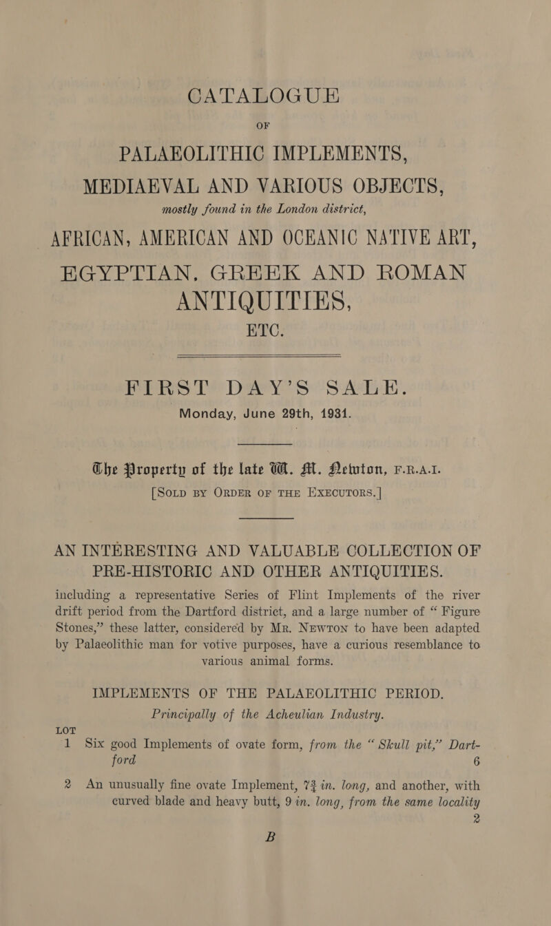 CATALOGU E&amp; OF PALAEOLITHIC IMPLEMENTS, MEDIAEVAL AND VARIOUS OBJECTS, mostly found in the London district, AFRICAN, AMERICAN AND OCEANIC NATIVE ART, EGYPTIAN. GREEK AND ROMAN ANTIQUITIES, BTC.  FIRST DAY’S SALE. Monday, June 29th, 1931.  Ghe Property of the late WH. M. Hetuton, F.R.a.t. [SoLp BY ORDER OF THE EXECUTORS. | AN INTERESTING AND VALUABLE COLLECTION OF PRE-HISTORIC AND OTHER ANTIQUITIES. including a representative Series of Flint Implements of the river drift period from the Dartford district, and a large number of “ Figure Stones,” these latter, considered by Mr. Newron to have been adapted by Palaeolithic man for votive purposes, have a curious resemblance to various animal forms. IMPLEMENTS OF THE PALAEOLITHIC PERIOD. Principally of the Acheulian Industry. LOT 1 Six good Implements of ovate form, from the “ Skull pit,’ Dart- ford 6 ® An unusually fine ovate Implement, 73 in. long, and another, with curved blade and heavy butt, 9 in. long, from the same locality 2 B