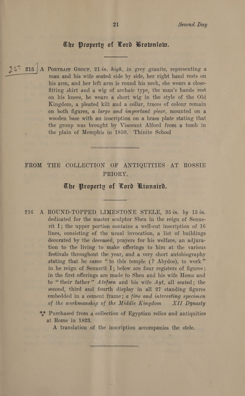 Che Property of Lord Brownlow. us 216 | A Portrair Group, 21 in. high, in grey granite, representing a &gt; ae il man and his wife seated side by side, her right hand rests on his arm, and her left arm is round his neck, she wears a close- fitting skirt and a wig of archaic type, the man’s hands rest on his knees, he wears a short wig in the style of the Old Kingdom, a pleated kilt and a collar, traces of colour remain on both figures, a large and important piece, mounted on a wooden base with an inscription on a brass plate stating that the group was brought by Viscount Alford from a tomb in the plain of Memphis in 1850. Thinite School  FROM THE COLLECTION OF ANTIQUITIES AT ROSSIE PRIORY], Ghe Property of Lord Rinnaird. 216 A ROUND-TOPPED LIMESTONE STELE, 35%n. by 151n. dedicated for the master sculptor Shen in the reign of Senus- rit I; the upper portion contains a well-cut inscription of 16 lines, consisting of the usual invocation, a list of buildings decorated by the deceased, prayers for his welfare, an adjura- tion to the living to make offerings to him at the various festivals throughout the year, and a very short autobiography stating that he came “to this temple (? Abydos), to work” in he reign of Senusrit I; below are four registers of figures ; in the first offerings are made to Shen and his wife Hems and to “their father” Atefsen and his wife Ayt, all seated; the second, third and fourth display in all 27 standing figures embedded in a cement frame; a fine and interesting specimen of the workmanship of the Middle Kingdom XII Dynasty ** Purchased from a collection of Egyptian relics and antiquities at Rome in 1823. A translation of the inscription accompanies the stele. 