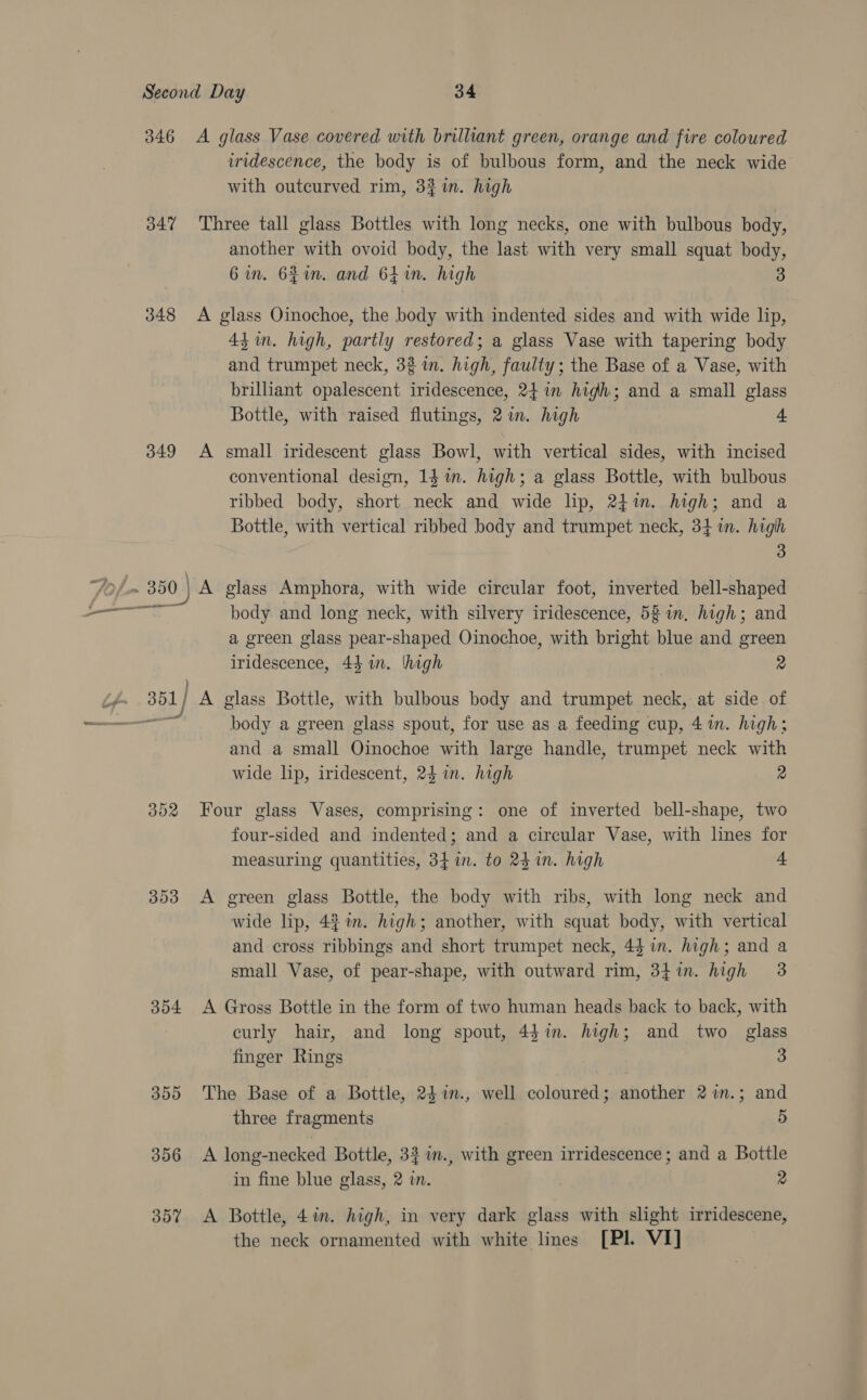 347 348 349 mean penan pas a oF 302 353 354 350 306 357 iridescence, the body is of bulbous form, and the neck wide with outcurved rim, 3% im. high Three tall glass Bottles with long necks, one with bulbous body, another with ovoid body, the last with very small squat body, 6in. 62in. and 641n. high 3 A glass Oinochoe, the body with indented sides and with wide lip, 4tin. high, partly restored; a glass Vase with tapering body and trumpet neck, 32 in. high, faulty; the Base of a Vase, with brilliant opalescent iridescence, 24 in high; and a small glass Bottle, with raised flutings, 2 in. high 4 A small iridescent glass Bowl, with vertical sides, with incised conventional design, 14 im. high; a glass Bottle, with bulbous ribbed body, short neck and wide lip, 24%. high; and a Bottle, with vertical ribbed body and trumpet neck, 34m. high 3 A glass Amphora, with wide circular foot, inverted bell-shaped body and long neck, with silvery iridescence, 58 in. high; and a green glass pear-shaped Oinochoe, with bright blue and green iridescence, 44 in. thigh 2 A glass Bottle, with bulbous body and trumpet neck, at side of body a green glass spout, for use as a feeding cup, 41m. high; and a small Oinochoe with large handle, trumpet neck with wide lip, iridescent, 24 in. high 2 Four glass Vases, comprising: one of inverted bell-shape, two four-sided and indented; and a circular Vase, with lines for measuring quantities, 34 in. to 24 in. high 4 A green glass Bottle, the body with ribs, with long neck and wide lip, 4$%n. high; another, with squat body, with vertical and cross ribbings and short trumpet neck, 44 in. high; and a small Vase, of pear-shape, with outward rim, 341. high 3 A Gross Bottle in the form of two human heads back to back, with curly hair, and long spout, 4$in. high; and two glass finger Rings 3 The Base of a Bottle, 24 %in., well coloured; another 2in.; and three fragments 5 A long-necked Bottle, 33 in., with green irridescence; and a Bottle in fine blue glass, 2 in. 2 A Bottle, 4in. high, in very dark glass with slight irridescene, the neck ornamented with white lines [PI. VI]