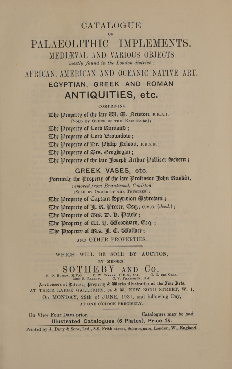 PALAEOLITHIC IMPLEMENTS. MEDIEVAL AND VARIGUS OBJKCTS mostly found in the London district ; AFRICAN, AMERICAN AND OCEANIC NATIVE ART, EGYPTIAN, GREEK AND ROMAN ANTIQUITIES, etc. COMPRISING The Property of the late TH. DW. MPewon, F.R.a.1. TSonp BY ORDER OF THE EXECUTORS]; Che Property of Lord Rinmair ; Che Property of Lord Brownlow ; Lhe Property of Dr. Philtp Melson, v.x.s.e. ; The Property of Brs. Geoghegan ; Dhe Property of the late FJloseph Arthur Palliser Severn ; GREEK VASES, etc. Formeriy the Property of the late Professor John Kuskin, removed from Brantwood, Coniston {SoLp BY ORDER OF THE TRUSTEES] ; The Property of Captain Spyridion Bavrojant ; Whe Property of Fl. WH. Preece, Csq., c.m.c. (decd.) ; Whe Property of Drs. D. ik. Patule ; Che Property of TH. H. Woodward, Ceq. ; Whe Property of Drs. Zl. C. Wallace ; AND OTHER PROPERTIES.   WHICH WILI. BE SOLD BY AUCTION, BY MESSRS. 4 (i ea TV ig SOTHEBY aANnpD Co. G. D. Horson, M.V.O KF. W Warr, O.B.E., M.O, C. G. DES GRAZ. Miss E. BARLOW. CO. V. Pinkineton, B.A. Auctioneers of Literary Property &amp; Works illusiratibe of the Fine Arts, AT THEIR LARGE GALLERIES, 34 &amp; 35, NEW BOND STREET, Wa Ee On MONDAY, 29th of JUNE, 1931, and following Day, AT ONE O'CLOCK PRECISELY.  On View Four Days prior. Catalogues may be had Illustrated Catalogues (6 Plates), Price (1s. Pe SR ee ee ee eee ae Printed by J. Davy &amp; Sons, Ltd., 8-9, Frith-street, Soho-square, London, W., England.