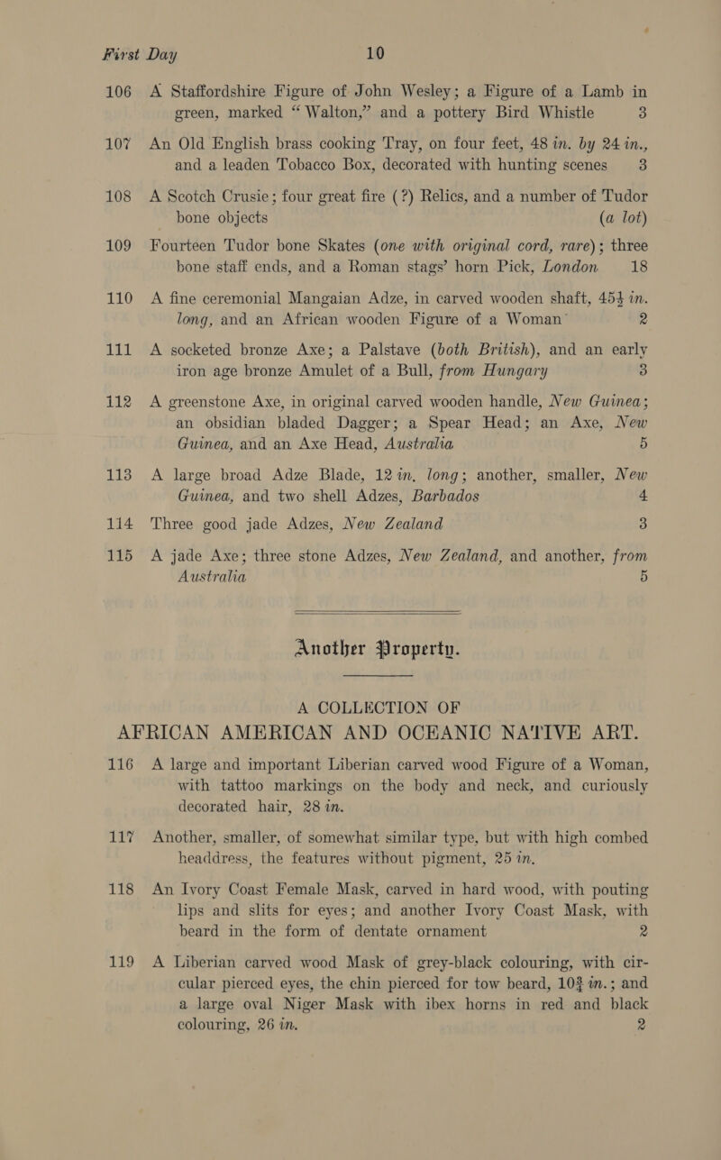 106 A Staffordshire Figure of John Wesley; a Figure of a Lamb in green, marked “ Walton,’ and a pottery Bird Whistle 3 107 An Old English brass cooking 'Tray, on four feet, 48 in. by 24 in., and a leaden Tobacco Box, decorated with hunting scenes 3 108 A Scotch Crusie; four great fire (?) Relics, and a number of Tudor bone objects (a lot) 109 Fourteen Tudor bone Skates (one with original cord, rare); three bone staff ends, and a Roman stags’ horn Pick, London 18 110 A fine ceremonial Mangaian Adze, in carved wooden shaft, 4543 in. long, and an African wooden Figure of a Woman’ 2 111 A socketed bronze Axe; a Palstave (both British), and an early iron age bronze Amulet of a Bull, from Hungary 3 112 A greenstone Axe, in original carved wooden handle, New Guinea; an obsidian bladed Dagger; a Spear Head; an Axe, New Guinea, and an Axe Head, Australia 5 113 A large broad Adze Blade, 12%. long; another, smaller, New Guinea, and two shell Adzes, Barbados 4 1i4 Three good jade Adzes, New Zealand 3 115 A jade Axe; three stone Adzes, New Zealand, and another, from Austraha 5   Another Property. A COLLECTION OF AFRICAN AMERICAN AND OCEANIC NATIVE ART. 116 A large and important Liberian carved wood Figure of a Woman, with tattoo markings on the body and neck, and curiously decorated hair, 28 in. 117% Another, smaller, of somewhat similar type, but with high combed headdress, the features without pigment, 25 in, 118 An Ivory Coast Female Mask, carved in hard wood, with pouting lips and slits for eyes; and another Ivory Coast Mask, with beard in the form of dentate ornament 2 119 A Liberian carved wood Mask of grey-black colouring, with cir- cular pierced eyes, the chin pierced for tow beard, 10% i.; and a large oval Niger Mask with ibex horns in red and black colouring, 26 in. 2