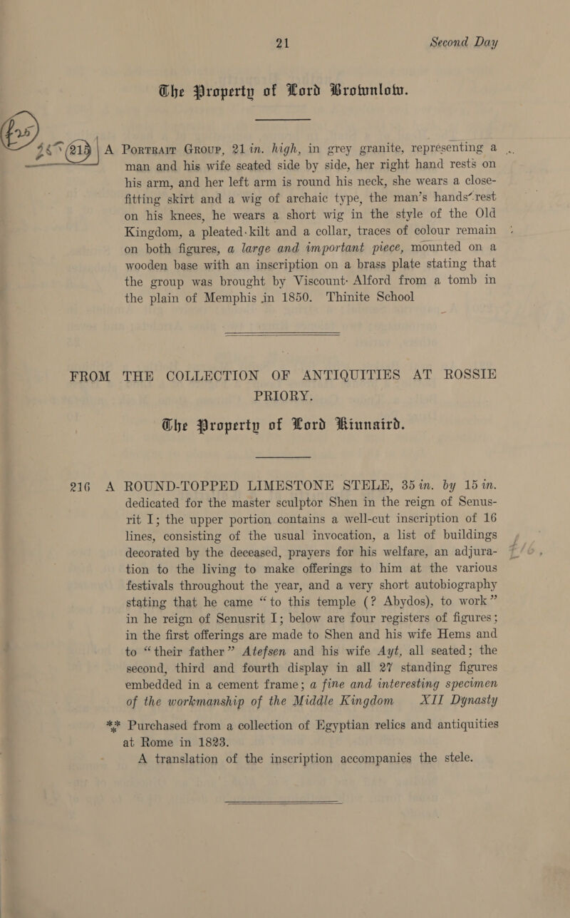 Beat -~ — eine: FROM MiG A 21 Second Day The Property of Lord Brotunlotv. Portrair Group, 21 in. high, in grey granite, representing a | man and his wife seated side by side, her right hand rests on his arm, and her left arm is round his neck, she wears a close- fitting skirt and a wig of archaic type, the man’s hands“ rest on his knees, he wears a short wig in the style of the Old Kingdom, a pleated-kilt and a collar, traces of colour remain on both figures, a large and important piece, mounted on a wooden base with an inscription on a brass plate stating that the group was brought by Viscount: Alford from a tomb in the plain of Memphis in 1850. Thinite School  THE COLLECTION OF ANTIQUITIES AT ROSSIE PRIORY. | Ghe Property of Lord Riunaird. ROUND-TOPPED LIMESTONE STELE, 35%in. by 15m. dedicated for the master sculptor Shen in the reign of Senus- rit I; the upper portion contains a well-cut inscription of 16 lines, consisting of the usual invocation, a list of buildings decorated by the deceased, prayers for his welfare, an adjura- tion to the living to make offerings to him at the various festivals throughout the year, and a very short autobiography stating that he came “to this temple (? Abydos), to work” in he reign of Senusrit I; below are four registers of figures; in the first offerings are made to Shen and his wife Hems and to “their father” Atefsen and his wife Ayt, all seated; the second, third and fourth display in all 27 standing figures embedded in a cement frame; a fine and interesting specimen of the workmanship of the Middle Kingdom XII Dynasty at Rome in 1823. A translation of the inscription accompanies the stele. 