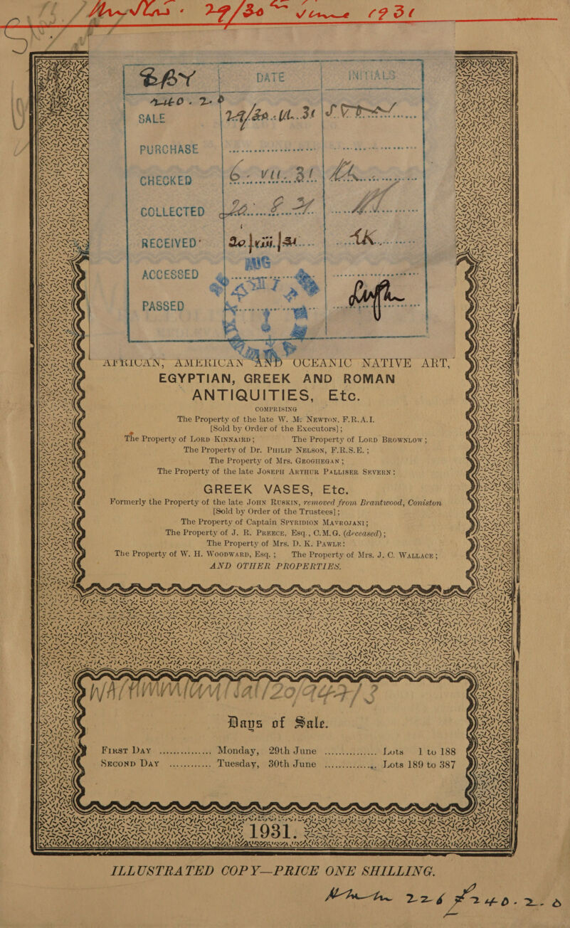               LS S AT pains ee A oe Ph Nees 4 er ae LNT ane ani CASES 1 ae aE > ar 4 —_ yy 4 » m7,   SY, A ») ce ‘. ~~ ¢ ~ * ie pss 4. WS 5                     PA NCAAG £ 4. REAL IS ‘ RP AON PURCHASE nab ccnue ere tteameee ROMS Il AN LA | be Vil. Bf aeevretoeo nee eae e see CHECKED     oe g i A * Cid deta gawsqht es: a 2 We eae bas tes ENG Oe COLLECTED   SAY RECEIVED’ sececcse pos nervnee see ee ACCESSED                 ; PASSED tana commie all $e gf Rae : ry SWRA | ‘ aie 4. :    QAR ° NIN ere! LAM, Pw Vv, . = 4 : 2 X- ~ y wr 7 i | OeRAG AFRICAN, AMERICAN OCEANIC NATIVE ART, FEN = afin’ = “ a ees QAR! EGYPTIAN, GREEK AND ROMAN PrN pee ANTIQUITIES, Etc ws > =. ~ ANN y . AS 487 a ASS COMPRISING ESS eases The Property of the late W. M: Newton, F.R.A.I. » ~ AS. ANNA Se e [Sold by Order of the Executors]; ae yh seS : ra AX AaNt < The Property of Lorp KINNAIRD; The Property of Lorp BRowntow ; nA FAR : A The Property of Dr. Puiuip Newson, F.R.S.E. ; RES a Nazca eS The Property of Mrs. GEOGHEGAN ; SAILS : : ; PaO. The Property of the late JosepH ARTHUR PALLISER SEVERN: SNS ANAy, SM ILS ee GREEK VASES, Ete. RI re oe ot . Ry aes Formerly the Property of the late JoHN Ruskin, removed from Brantwood, Coniston RES te PN [Sold by Order of the Trustees]; OA hee ey aw . Wes The Property of Captain SpyRIDION MAVROJANI; ANENY wae Sze The Property of J. R. Pregce, Esq., C.M.G. (deceased) ; Rose Se we 3 The Property of Mrs. D. K. Pawn: NA NANE 2 7 a The Property of W. H. Woopwarp, Esq. ; The Property of Mrs. J. C. WALLACE; SO ES : A y S ND OTHER PROPERTIES aN NG ONE: WO. Pe = s ” en er OS : AS Neary Nast N ete’ Pe IN SUN IA IN ENN SPIN SEP NNN Re eT ey Ee ie SA Pe RAS ~ ety test ae = ae eC Gore — akin ~ = NEN EN ES ES Nee hahaa Gs SC OED EO FOTIA PO OD RO PN SN PARR EERE DU Ly Ae ao AC AW AAT WACO ALP ONAN (ANAS af an DAS LI ORAL OA tet at Rar, SUA AVIA lass ~ A! Nu a! adh ho he | ASS SA ater SL V7 BSW A AREAS MM. Ss A SSI ~ 4 ANYON RANG AG VAAN LA FT RR de IR Fer ADSL ION oy Re Epa RAT ECU ee gy Lg J ae Lega RADA I ZAP PZ PTGS ZEA GORI INE NET ANNAN ISA IZA NIN SEN SAN OCGA N eS i ee Odors ce pom Sk ii SG eT IER VS } NS BLS a es as ‘ CAVA AR BS OSS NI SIA PENIS WSN PN SoS SISSIES EE FAYE I~ AZ ON Rds POSTON SST ANS eS SLAIN TNT AN TANNIN TN STN TN PATNA PSS 7 SSL AE BSS NS ANT RIS NR NASA RN AS ON oT NA RNA RE RDI SERRA RIE S Coe Pe ‘ De eg rd i , vir “as wt} toy ats 7 PS 3 g ONES Oe - ak Sa ary re. ohh aee Peete Davs of Sale. Pisses Daan tee of,7. 26 onda > 20th sinne..5. tS Lote ite 188 SECOND DAY. ........-.., .uesday, jo0th mune: {...5.i/.. 4) dota’ 189 to 387           a4 ‘i - “* ~           PE APS pe ee Wh ad Pe ee et ee OO aero cx . uu el ee ey a LES a > 4-4 ayy Pays alZos St, be VON Ay ow ONG LT SARSARBS ASRS A IA SEKAI Ie owes BY S887 SEV NEST SS MM as! SES SAREE é aii ~ 42~NZ ANS cae VS sn VSS Aa™>,' AS, T= Fi Rp Ee Ly Leer Leak SSR ee INI ODIO ANEG 6 NO Spee Op niee FLO IL RALSTON IBS NISRA RUIN NIN UNA LIR INTE ORL RARER