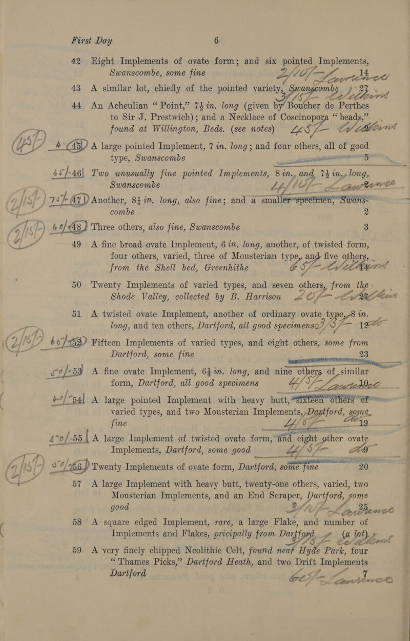 42 Hight Implements of ovate form; and six mein ted: Age Swanscombe, some fine Zy Of - — yy. oe ee 43 A ilar lot, chiefly of th ted t ] ‘i similar lot, chiefly o e pointed varie vi, Swangcomby oY Se DES yy 44 An Acheulian “ Point,” 74 in. long (given by’ Boucher de Parthes to Sir J. Prestwich); and a Necklace of. a Ale: bea Pes i   7) found at Willington, Beds. (see notes) Meet /15 (Au / 4G) A large pointed Implement, 7 in. long; and four others, all of good Ae type, Swanscombe css Catal cn 6 65/46) Two unusually fine pointed Implements, 8 in., and, Thi MN. Jong, he Swanscombe “f/f : caer wt 2 | By ar) Another, 841”. long, also fine; and a a oe Swans-- | combe D) A ned) 60) 48 } Three others, also fine, Swanscombe 3 as al 49 A fine broad ovate Implement, 6 7”. long, another, of twisted form, four others, varied, three of Mousterian ne SE five phere, from the Shell Wen Greenhithe Lm oy CORLL 50 Twenty Implements of varied types, and seven others, from, the Shode Valley, collected by B. Harrison 4 Of tv Aileen 51 <A twisted ovate Implement, another of ordinary ovate_ typ e,/8 mM. yr long, and ten others, Dartford, all good specumenso7, Y J-— 90 it Wiss Wi, Ti ) b/-6 Gi) Fifteen Implements of varied types, and eight others, some from Py gam Dartford, some fine | ee 23 b7e safe: +53 A fine ovate Implement, 641m. long, and nine Fie mat Tune | y form, Dartford, all good specimens Be teed ; a han A large pointed Implement with heavy butt! segeespeseeani ete e varied types, and two Mousterian eee /Dastor 1 Spe       fine ; é of. 55 { A large Implement of twisted ovate form, ad eight eae ovate _ Ste Implements, Dartford, some good — &amp; ia ye (fp 15 pes b s/o) Twenty Implements of ovate form, Dartford) some fine. san Ere: 57 A large Implement with heavy butt, twenty-one others, varied, two Mousterian Implements, and an End ecrapel, Pah ie some good QIN f, me pon Penet 58 A square edged Implement, rare, a large Flake, and number of Implements and Flakes, pricipally from Dart Zw Ma lot pricipally f afer 7 Ma ‘). Aor 59 <A very finely chipped Neolithic Celt, found neat Hyde Park, four “Thames Picks,” Dartford Heath, and two Drift Jaap laments Dartford — | be5 A sees ee) - cent