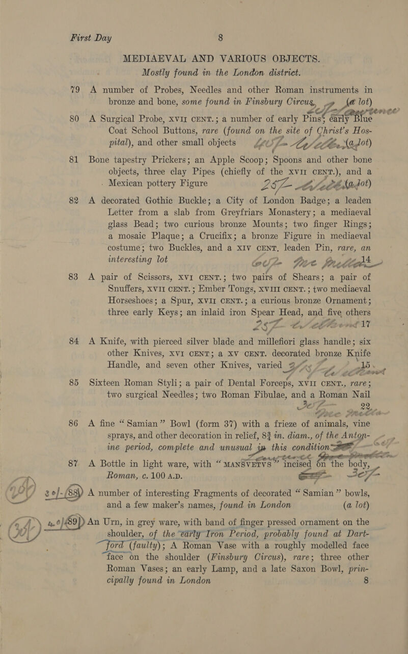 MEDIAEVAL AND VARIOUS OBJECTS. Mostly found in the London district. 79 A number of Probes, Needles and other Roman instruments in bronze and bone, some found in Finsbury bis ol Zo. lot) PELE ee? 80 A Surgical Probe, xviz CENT.; a number of early ae Sale sanitts Coat School spies rare (found on the site of Christ's Hos- pital), and other small objects = Ze = Ap Clee ed) 81 Bone tapestry Prickers; an Apple Scoop; Spoons and other bone objects, three clay Pipes (chiefly of the xvir cENT.), and a . Mexican pottery Figure SIL CY Le fagot) 82 A decorated Gothic Buckle; a City of London Badge; a leaden Letter from a slab from Greyfriars Monastery; a mediaeval glass Bead; two curious bronze Mounts; two finger Rings; a mosaic Plaque; a Crucifix; a bronze Figure in mediaeval costume; two Buckles, and a xIv cEeNT, leaden Pin, rare, an interesting lot ee) le Gye force cght 4 gt J y, < or. 83 A pair of Scissors, xvi CENT.; two pairs of Shears; a pair of Snuffers, XVII CENT.; Ember Tongs, XVIII CENT. ; ee, mediaeval Horseshoes; a Spur, XVII CENT.; a curious ge Ornament ; three early yieeaan an inlaid iron Spear Head, and bak stim Vg Mae fe ean 84 A Knife, with pierced silver blade and millefiori glass handle; six other Knives, XVI CENT; a XV CENT. decorated bronze Knife Handle, and seven ane Knives, varied 3 BSL: ? Ce eta 85 Sixteen Roman Styli; a pair of Dental Forceps, XVII CENT., rare; two surgical Needles; two Roman Fibulae, and a Roman N all 4 Jey; iy ane 86 A fine “Samian” Bowl (form 37) with a frieze of aiimalae vine sprays, and other decoration in relief, 82 in. diam., of the 2 Antone me period, complete and unusual ee uit condition BOR se  , ote Ce as en 8% A Bottle in light ware, with “ MANSVETVS” Or cised n the ody, NN Roman, c.100 a.p. as 37 4 4 33) A number of interesting Fragments of decorated “ Samian” bowls, Pe y and a few maker’s names, found in London (a lot) fod = 0/9) An Urn, in grey ware, with band of finger pressed ornament on the Ou Wz shoulder, of the early Iron Period, probably found at Dart- “ford ( (faulty) ; : A Roman Vase with a roughly modelled face “face on the shoulder (Finsbury Cwreus), rare; three other Roman Vases; an early Lamp, and a late Brod Bowl, prin- cipally found in London Yt