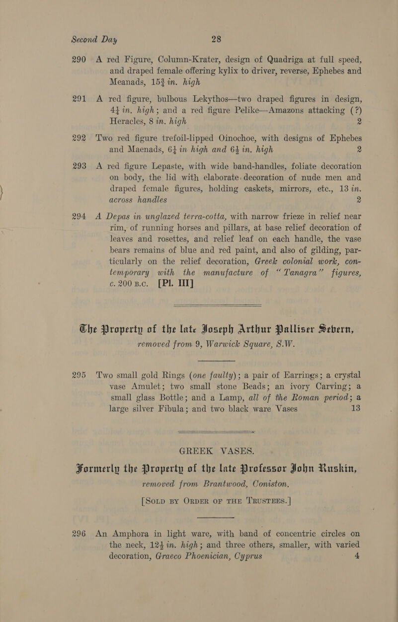 290 <A red Figure, Column-Krater, design of Quadriga at full speed, and draped female offering kylix to driver, reverse, Ephebes and Meanads, 1521. high 291 A red figure, bulbous Lekythos—two draped figures in design, 44 in, high; and a red figure Pelike—Amazons attacking (?) Heracles, 8 in. high 2 292 ‘Two red figure trefoil-lipped Oimochoe, with designs of Ephebes and Maenads, 64 im high and 64 in. high 2 293 <A red figure Lepaste, with wide band-handles, foliate decoration on body, the lid with elaborate: decoration of nude men and draped female figures, holding caskets, mirrors, etc., 13 in. across handles 2 294 A Depas in unglazed terra-cotta, with narrow frieze in relief near rim, of running horses and pillars, at base relief decoration of leaves and rosettes, and relief leaf on each handle, the vase bears remains of blue and red paint, and also of gilding, par- ticularly on the relief decoration, Greek colonial work, con- temporary with the manufacture of “Tanagra” figures, ¢.2008.c. [PL HI]   Che Property of the late Joseph Arthur Palliser Sebern, removed from 9, Warwick Square, S.W. 295 Two small gold Rings (one faulty); a pair of Earrings; a crystal vase Amulet; two small stone Beads; an ivory Carving; a small glass Bottle; and a Lamp, all of the Roman period; a large silver Fibula; and two black ware Vases 13  =  GREEK VASES. Formerly the Property of the late Professor John Ruskin, removed from Brantwood, Coniston. [Sotp BY ORDER OF THE TRUSTEES. | 296 An Amphora in light ware, with band ‘of concentric circles on the neck, 123 im. high; and three others, smaller, with varied decoration, Graeco Phoenician, Cyprus Te