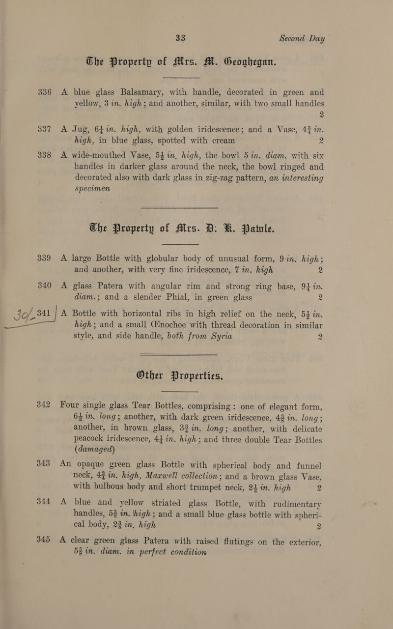 Ghe Property of Alrs. AM. Geoghegan. 336 A blue glass Balsamary, with handle, decorated in green and yellow, 3 im. high; and another, similar, with two small handles 2 337 A Jug, 64%. high, with golden iridescence; and a Vase, 43 in. high, in blue glass, spotted with cream 2 handles in darker glass around the neck, the bowl ringed and decorated also with dark glass in zig-zag pattern, an interesting specimen   Che Property of Mrs. BD: KR. Patule. 339 A large Bottle with globular body of unusual form, 9 in. high; and another, with very fine iridescence, 7 in. high 2 340 A glass Patera with angular rim and strong ring base, 94 in. diam.; and a slender Phial, in green glass 2 = high; and a small Ginochoe with thread decoration in similar style, and side handle, both from Syria 2   Other Properties, 242 Four single glass Tear Bottles, comprising: one of elegant form, 64 im. long; another, with dark green iridescence, 42 in. long ; another, in brown glass, 32%n. long; another, with delicate peacock iridescence, 44 in. high; and three double Tear Bottles (damaged) 343 An opaque green glass Bottle with spherical body and funnel neck, 4 in. high, Maxwell collection; and a brown glass Vase, with bulbous body and short trumpet neck, 24 in. high 2 344 A blue and yellow striated glass Bottle, with rudimentary handles, 53 in. high ; and a small blue glass bottle with spheri- cal body, 23 in, high 2 345 A clear green glass Patera with raised flutings on the exterior, 5§ in. diam. in perfect condition