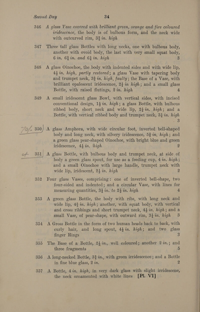 348 349 Oo “| Ox oS 393 354 350 356 357 iridescence, the body is of bulbous form, and the neck wide with outcurved rim, 33%in. high Three tall glass Bottles with long necks, one with bulbous body, - another with ovoid body, the last with very small squat body, 6 in. 621m. and 64 in. high 3 A glass Oinochoe, the body with indented sides and with wide lip, 44 in. high, partly restored; a glass Vase with tapering body and trumpet neck, 33 in. high, faulty; the Base of a Vase, with brilliant opalescent iridescence, 241m high; and a small glass Bottle, with raised flutings, 2 in. high L A small iridescent glass Bowl, with vertical sides, with incised conventional design, 14 im. high; a glass Bottle, with bulbous ribbed body, short neck and wide lip, 24in. high; and a Bottle, with vertical ribbed body and trumpet neck, 341m. high 3 body and long neck, with silvery iridescence, 58 in, high; and a green glass pear-shaped Oinochoe, with bright blue and green iridescence, 44 in. high 2 A glass Bottle, with bulbous body and trumpet neck, at side of body a green glass spout, for use as a feeding cup, 41m. high; and a small Oinochoe with large handle, trumpet neck with wide lip, iridescent, 24 in. high 2 Four glass Vases, comprising: one of inverted bell-shape, two four-sided and indented; and a circular Vase, with lines for measuring quantities, 34 in. to 24 in. high 4 A green glass Bottle, the body with ribs, with long neck and wide lip, 42%. high; another, with squat body, with vertical and cross ribbings and short trumpet neck, 44 in. high; and a small Vase, of pear-shape, with outward rim, 34m. high 3 A Gross Bottle in the form of two human heads back to back, with curly hair, and long spout, 4din. high; and two glass finger Rings | 3 The Base of a Bottle, 24in., well coloured; another 2%m.; and three fragments 5 A long-necked Bottle, 32 w., with green irridescence ; and a Bottle in fine blue glass, 2 in. 2 A Bottle, 4in. high, in very dark glass with slight irridescene, the neck ornamented with white lines [Pl. VI]
