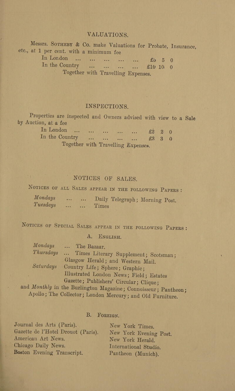VALUATIONS. Messrs. Sornesy &amp; Co. make Valuations for Probate, Insurance ete., at 1 per cent. with a minimum fee Ae AB esse lobe 1a) | a ea 8 mod 0 LioaE Comer Neb od ET 10. O _ Together with Travelling Expenses. 5] INSPECTIONS. Properties are inspected and Owners advised with view to a Sale by Auction, at-a fee JOR EON Gri mmenamnies yin) 2 ce.8 ps uaa Me £2 2 0 Trig tHe Cit Mw ee ic aN aul, Abat, fi 3 0 Together with Travelling Expenses, NOTICES OF SALES. NoTICES OF ALL SALES APPEAR IN THE FOLLOWING PAPERS : Mondays ++ a. Daily Telegraph; Morning Post. Muesdays - ... ...°. Times Notices or Specran SALES APPEAR IN THE FOLLOWING PAPERS : A. ENGLISH. Mondays... The Bazaar. Thursdays ... Times Literary Supplement ; Scotsman ; Glasgow Herald; and Western Mail. Saturdays Country Life; Sphere; Graphic; Illustrated London N ews; Field; Hstates Gazette; Publishers’ Circular; Clique; and Monthly in the Burlington Magazine ; Connoisseur ; Pantheon ; Apollo; The Collector; London Mercury; and Old Furniture. B. Foreten. Journal des Arts (Paris). | New York Times. Gazette de l’Hotel Drouot (Paris). New York Evening Post. American Art News. New York Herald. Chicago Daily News. | International Studio. Boston Evening Transcript. Pantheon (Munich).