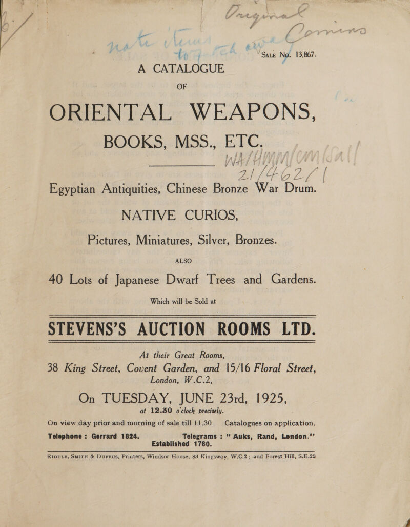 \ Le See e,. te eh Vege No. 13,867. A CATALOGUE OF ORIENTAL WEAPONS. BOOKS, MSS.., ETC. / A / } f 4 UVF 3 NATIVE CURIOS, Pictures, Miniatures, Silver, Bronzes. ALSO 40 Lots of Japanese Dwarf Trees and Gardens. Which will be Sold at STEVENS’S AUCTION ROOMS LTD. At their Great Rooms, 38 King Street, Covent Garden, and 15/16 Floral Street, London, W.C.2, On TUESDAY, JUNE 23rd, 1925, at 12.30 o'clock precisely. On view day prior and morning of sale till 11.30. Catalogues on application. Telephone : Gerrard 1824. Telegrams : ‘* Auks, Rand, London.’’ Established 1760. RippLe, SMitH &amp; Durrus, Printers, Windsor House, 83 Kingsway, W.C.2; and Forest Hill, S.E.23