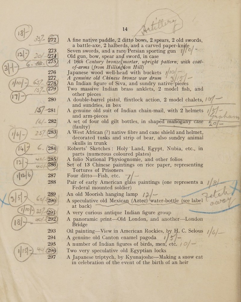 (4) iw «=a 1I7 } aoe a um %% : ‘S/= 272) A fine native paddle, 2 ditto bows, 2 spears, 2 old swords, ay a battle-axe, 2 halberds, and a carved papery. fi. 1) : 273, Seven swords, aya a rare Persian sporting gun Wi f 8 tes) J sb 674\ Old gun, bow, spear and sword, in case i ee aay 2. a 275) A Tt Century bronze,mortar, upright ey with coat- ( 34)- ae of-arms (from Hillingdon Hill) ih Bard 276 Japanese wood well-head with buckets if!  aT AE a, eee 8 A genuine old Chinese bronze war drum ' %, | f fro} ~) ©5/. 278} An Indian figure of Siva, and sundry native’ ities \ a 279) Two massive Indian brass anklets, 2 model fish, and (7) &gt; aati other pieces Poe i rs 280 A double-barrel pistol, flintlock action, 2 model chalets, /%/ ~~ a wil and sundries, in box ——— - EET &amp; //-281 A genuine old suit of Indian chain-mail, with 2 helmets i} ‘4 = and arm-pieces rt An ae 282; A set of four old gilt bottles, in shaped mahogany Case -4 3f@-————— | a (faulty) Re eee falei.) 257 283} — A West African (?) native fibre and cane shield and helmet, a Oe Nel ‘decorated tusks and strip of bear, also sundry animal gin paras skulls in trunk Au\7 &amp;, (284) — Roberts’ Sketches: Holy’Land, Egypt, Nubia, etc., in \ ee eer parts (numerous coloured plates) S&gt;i) “°/- 285) A folio National Physiognomie, and other folios \ ts gees 286) Set of 13 Chinese paintings on rice paper, representing sah 22 OR et Tortures of Prisoners : [v1 6/ 287 Four ditto—Fish, etc. Fi ~ \? a op 288 Pair of early American glass paintings (one represents a // 2). y Sait Federal mounted soldier) ; en f ffir)», 282, An old Moorish hanging lamp /)/- on TT gk OM 4 \ 7 1 /\ &amp;&amp; “290, A speculative old Mexican (Azte c)! ‘water- bottle (sce label © . s20°7 7 @ po “ER _ at’ back): er Sie ws 5 C] “T) @/-29T A very curious antique Indian figure group nine enaeeneate f af} “« ‘{292) A panoramic print—Old London, and another—-London 8/7 ‘ wan Bridge — 293 Oil painting—View in American Rockies, by H. lo. Selous 14) 294 A genuine old Canton enamel pagoda }/ S”/= ain” 295 A number of Indian figures of birds, men! etc. / Of. _ | { i [! i) * (296 Two very speculative old Egyptian locks Te 297 A Japanese triptych, by Kyunajoshe—Making a snow cat as in celebration of the event of the birth of an heir 