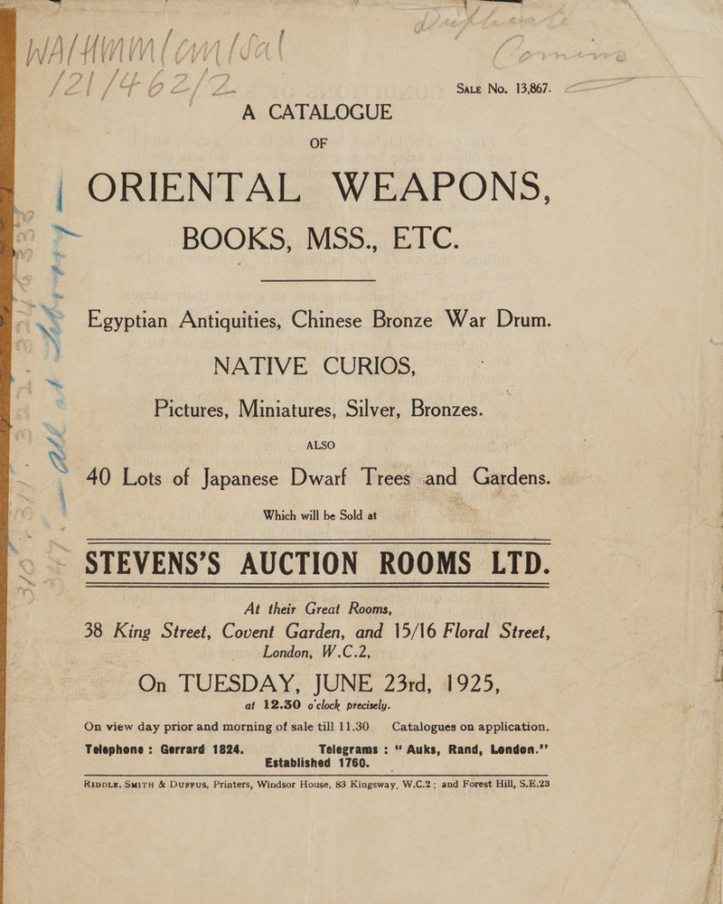  A CATALOGUE OF ORIENTAL WEAPONS, BOOKS, MSS., ETC. Egyptian Antiquities, Chinese Bronze War Drum. NATIVE CURIOS, Pictures, Miniatures, Silver, Bronzes. ALSO Which will be Sold at STEVENS’S AUCTION ROOMS LTD. At their Great Rooms, 38 King Street, Covent Garden, and 15/16 Floral Street, London, W.C.2, On TUESDAY, JUNE 23rd, 1925, at 12.30 o'clock precisely. On view day prior and morning of sale till 11.30. Catalogues on application. Telephone : Gerrard 1824. Telegrams : “ Auks, Rand, London.’’ Established 1760. RIppDLz, SmirH &amp; Durrus, Printers, Windsor House, 83 Kingsway, W.C.2; and Forest Hill, S.E.23 Pecgeadiaishcsgie -