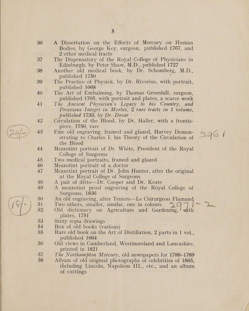 36 37 38 39 40 4] 42 43 44 45 46 47 48 49 30 ol 52 53 54 55 56 o7 38 5 A Dissertation on the Effects of Mercury on Human Bodies, by George Key, surgeon, published 1767, and 2 other medical tracts The Dispensatory of the Royal College of Physicians in Edinburgh, by Peter Shaw, M.D., published 1727 Another old medical book, by Dr. Schomberg, M.D., published 1750 : The Practice of Physick, by Dr. Riverius, with portrait, published 1668 | The Art of Embalming, by Thomas Greenhill, surgeon, published 1705, with portrait and plates, a scarce work The Ancient Physician's Legacy to hws Country, and Processus Integrt 1n Morbis, 2 rare tracts 1m 1 volume, published 1733, by Dr. Dovar Circulation of the Blood, by Dr. Haller, with a frontis- piece, 1756, rare Fine old engraving, framed and glazed, Harvey Demon- strating to Charles I. his Theory of the Circulation of the Blood Mezzotint portrait of Dr. White, President of the Royal College of Surgeons Two medical portraits, framed and glazed Mezzotint portrait of a doctor Mezzotint portrait of Dr. John Hunter, after the original at the Royal College of Surgeons A pair of ditto—Dr. Cooper and Dr. Keate A mezzotint proof engraving of the Royal College of Surgeons, 1836 An old engraving, after Teniers—Le Chirurgeon Flaman Two others, smaller, similar, one in colours “) ©} ~) 4 Old dictionary on Agriculture and Gardening, ! with plates, 1751 | Sixty sepia drawings Box of old books (various) Rare old book on the Art of Distillation, 2 parts in 1 vol., published 1664 Old views in Cumberland, Westmoreland and Lancashire, printed in 1821 The Northampton Mercury, old newspapers for 1788-1789 Album of old original photographs of celebrities of 1865, including Lincoln, Napoleon III., etc., and an album of cuttings