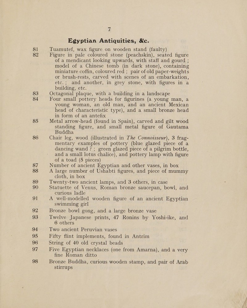 81 82 83 84 85 86 87 88 89 90 ot 92 93 94 95 218) 97 98 t Egyptian Antiquities, &amp;c. Tuamutef, wax figure on wooden stand (faulty) Figure in pale coloured stone (peachskin), seated figure of a mendicant looking upwards, with staff and gourd ; model of a Chinese tomb (in dark stone), containing miniature coffin, coloured red ; pair of old paper-weights or brush-rests, carved with scenes of an embarkation, etc.; and another, in grey stone, with figures in a building, etc. Octagonal plaque, with a building in a landscape Four small pottery heads for figurines (a young man, a young woman, an old man, and an ancient Mexican head of characteristic type), and a small bronze head in form of an antefix 2 Metal arrow-head (found in Spain), carved and gilt wood standing figure, and small metal figure of Gautama Buddha Chair leg, wood (illustrated in The Connoisseur), 3 frag- mentary examples of pottery (blue glazed piece of a dancing wand ? ; green glazed piece of a pilgrim bottle, and a small lotus chalice), and pottery lamp with figure of a toad (5 pieces) Number of ancient Egyptian and other vases, in box A large number of Ushabti figures, and piece of mummy cloth, in box Twenty-two ancient lamps, and 3 others, in case Statuette of Venus, Roman bronze saucepan, bowl, and curious ladle A well-modelled wooden figure of an ancient Egyptian swimming girl Bronze bowl gong, and a large bronze vase Twelve Japanese prints, 47 Ronins by Yoshi-ike, and 6 others Two ancient Peruvian vases Fifty flint implements, found in Antrim String of 40 old crystal beads Five Egyptian necklaces (one from mama), and a very fine Roman ditto Bronze Buddha, curious wooden stamp, and pair of Arab stirrups