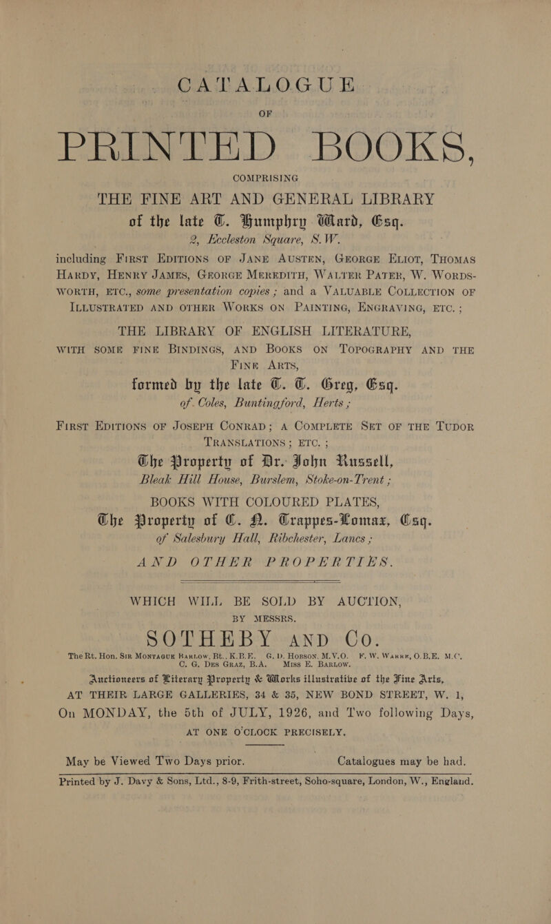 CATALOGUE A i i, A A a BOOKS, COMPRISING THE FINE ART AND GENERAL LIBRARY of the late ©. Humphry Ward, Esq. } 2, Kecleston Square, S.W. including First EDITIONS OF JANE AUSTEN, GEORGE ELIoT, THOMAS Harpy, HENry JAMES, GrorGE MerepirH, WALTER PATER, W. Worps- WORTH, ETC., some presentation copies ; and a VALUABLE COLLECTION OF ILLUSTRATED AND OTHER WORKS ON PAINTING, ENGRAVING, ETC. ; THE LIBRARY OF ENGLISH LITERATURE, WITH SOME FINE BINDINGS, AND BooKS ON TOPOGRAPHY AND THE Fine ARTs, formed by the late ©. ©. Greg, Esq. of. Coles, Buntingford, Herts ; First EDITIONS OF JOSEPH CONRAD; A COMPLETE SET OF THE TUDOR TRANSLATIONS ; ETC. ; Ghe Property of Bro John Russell, Bleak Hill House, Burslem, Stoke-on-Trent ; BOOKS WITH COLOURED PLATES, Ghe Property of ©. N. Crappes-Lomaz, Cag. of Salesbury Hall, Ribchester, Lancs ; AN DOL TORI POR ET PER &amp;.   WHICH WILL BE SOLD BY AUCTION, BY MESSRS. SOTHEBY anp Co. The Rt. Hon. SiR Monraauk Rartnow, Bt.. K.B.E. G.D. Hopson. M.V.O. F.W. Warren, O.B,E. M.C, G. DES Graz, B.A. Miss E. BARLOW. Auctioneers of Literary Property &amp; Works illustrative of the Fine Aris, AT THEIR LARGE GALLERIKS, 34 &amp; 35, NEW BOND STREET, W. 1, On MONDAY, the Sth of JULY, 1926, and Two following Days, AT ONE O'CLOCK PRECISELY.  May be Viewed Two Days prior. Catalogues may be had. Printed by J. Davy &amp; Sons, Ltd., 8-9, Frith-street, Soho-square, London, W., England.