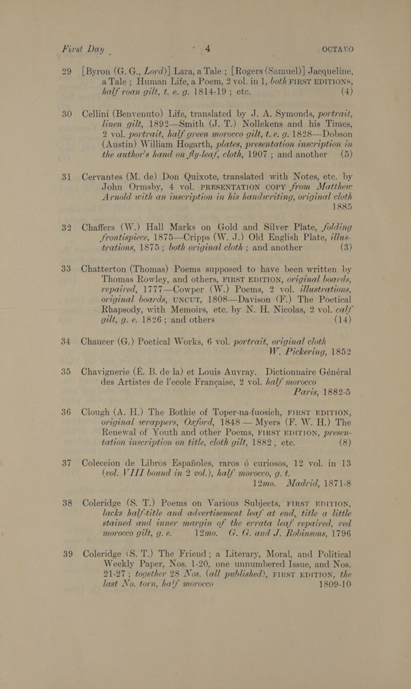 30 3 33 34 35 36 37 38 39 [Byron (G. G., Lord)] Lara, a Tale ; [Rogers (Samuel) ] Jacqueline, a Tale ; Human Life, a Poem, 2 vol. in 1, both FIRST EDITIONS, half roan gilt, t. e. g. 1814-19 ; ete. | (4) Cellini (Benvenuto) Life, translated by J. A. Symonds, portrait, linen gilt, 1892—Smith (J. T.) Nollekens and his Times, 2 vol. portrait, half green morocco gilt, t. e. g. 1828—Dobson (Austin) William Hogarth, plates, presentation inscription in the author’s hand on fly-leaf, cloth, 1907 ; and another (5) Cervantes (M. de) Don Quixote, translated with Notes, etc. by John Ormsby, 4 vol. PRESENTATION copy from Matthew Arnold with an inscription in his handwriting, original cloth 1885 Chaffers (W.) Hall Marks on Gold and Silver Plate, folding frontispiece, 1875—Cripps (W. J.) Old English Plate, ¢//us- trations, 1875; both original cloth ; and another (3) Chatterton (Thomas) Poems supposed to have been written by Thomas Rowley, and others, FIRST EDITION, original boards, repaired, 1777—Cowper (W.) Poems, 2 vol. 7llustrations, original boards, UNCUT, 1808—Davison (F.) The Poetical Rhapsody, with Memoirs, etc. by N. H. Nicolas, 2 vol. ca/f gilt, g. e. 1826; and others (14)  Chaucer (G.) Poetical Works, 6 vol. portrait, original cloth W. Pickering, 1852 Chavignerie (E. B. de la) et Louis Auvray. Dictionnaire Général des Artistes de l’ecole Francaise, 2 vol. hal# morocco Paris, 1882-5 Clough (A. H.) The Bothie of Toper-na-fuosich, FIRST EDITION, original wrappers, Oxford, 1848 — Myers (F. W. H.) The Renewal of Youth and other Poems, FIRST EDITION, presen- tation inscription on title, cloth gilt, 1882 ; ete. (8) Coleccion de Libros Espaiioles, raros 6 curiogos, 12 vol. in 13 (vol. VILL bound in 2 vol.), half morocco, g. t. 12mo. Madrid, 1871-8 Coleridge (S. T.) Poems on Various Subjects, FIRST EDITION, lacks half-title and advertisement leaf at end, title a little stained and inner margin of the errata leaf repaired, red morocco gilt, g. é. 12mo. G. G. and J. Robinsons, 1796 Coleridge (S. T.) The Friend; a Literary, Moral, and Political Weekly Paper, Nos. 1-20, one unnumbered Issue, and Nos. 21-27 ; together 28 Nos. (all published), First “DITION, the last No. torn, half morocco 1809-10