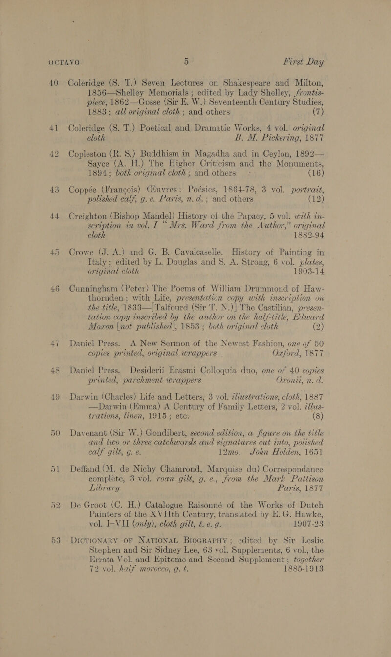 41 46 47 49 50 D1 On bo 53 1856—Shelley Memorials ; edited by Lady Shelley, /rontzs- piece, 1862—Gosse (Sir E. W.) Seventeenth Century Studies, 1883; all original cloth ; and others (7) Coleridge (S. T.) Poetical and Dramatic Works, 4 vol. original cloth B. M. Pickering, 1877 Copleston (R. 8.) Buddhism in Magadha and in Ceylon, 1892— Sayce (A. H.) The Higher Criticism and the Monuments, 1894; both original cloth; and others — : (16) Coppée (Francois) CHuvres: Poésies, 1864-78, 3 vol. portrait, polished calf, g.e. Paris, n.d.; and others (12) Creighton (Bishop Mandel) History of the Papacy, 5 vol. with in- scription in vol. I“ Mrs. Ward from the Author,” original cloth 1882-94 Crowe (J. A.) and G. B. Cavalcaselle. History of Painting in Italy ; edited by L. Douglas and 8. A. Strong, 6 vol. plates, original cloth 1903-14 Cunningham (Peter) The Poems of William Drummond of Haw- thornden ; with Life, presentation copy with inscription on the title, 1833—|Talfourd (Sir T. N.)| The Castilian, presen- tation copy inscribed by the author on the half-title, Hdward Moxon |not published|, 1853; both original cloth (2) Daniel Press. A New Sermon of the Newest Fashion, one of 50 copies printed, original wrappers Oxford, 1877 Daniel Press. Desiderii Erasmi Colloquia duo, one of 40 copies printed, parchment wrappers Oxonii, n. d. Darwin (Charles) Life and Letters, 3 vol. ¢d/ustrations, cloth, 1887 —Darwin (Emma) A Century of Family Letters, 2 vol. ¢dus- trations, linen, 1915; ete. (8) Davenant (Sir W.) Gondibert, second edition, a figure on the title and two or three catchwords and signatures cut into, polished calf gilt, g. e. 12mo. Sohn Holden, 1651 Deffand (M. de Nichy Chamrond, Marquise du) Correspondance complete, 3 vol. roan gilt, g.e., from the Mark Pattison Library Paris, 1877 De Groot (C. H.) Catalogue Raisonné of the Works of Dutch Painters of the X VIIth Century, translated by E. G. Hawke, vol. I-VII (only), cloth gilt, t. e. g. 1907-23 Stephen and Sir Sidney Lee, 63 vol. Supplements, 6 vol., the irrata Vol. and Epitome and Second Supplement ; together 72 vol. half morocco, g. t. 1885-1913