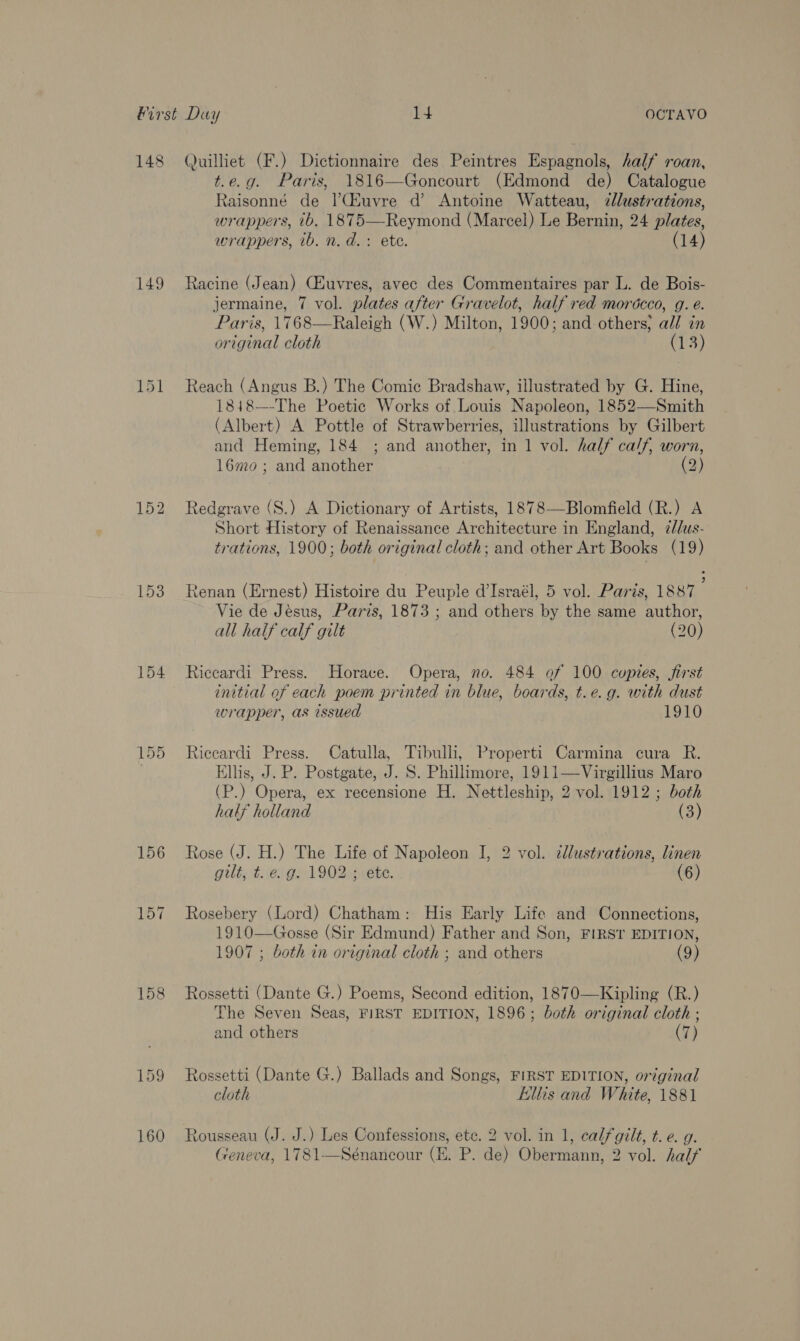 _t a Qo 149 152 153 154 156 iN as Quilliet (F.) Dictionnaire des Peintres Espagnols, half roan, t.e.g. Paris, 1816—Goncourt (Edmond de) Catalogue Raisonné de lCiuvre d’ Antoine Watteau, dlustrations, wrappers, tb. 1875—Reymond (Marcel) Le Bernin, 24 plates, wrappers, ib. n.d. + ete. (14) Racine (Jean) Cluvres, avec des Commentaires par L. de Bois- jermaine, 7 vol. plates after Gravelot, half red morécco, g. é. Paris, 1768—Raleigh (W.) Milton, 1900; and others; all in original cloth (13) Reach (Angus B.) The Comic Bradshaw, illustrated by G. Hine, 1848—-The Poetic Works of Louis Napoleon, 1852—Smith (Albert) A Pottle of Strawberries, illustrations by Gilbert and Heming, 184 ; and another, in 1 vol. half calf, worn, 16mo ; and another (2) Redgrave (S.) A Dictionary of Artists, 1878—Blomfield (R.) A Short History of Renaissance Architecture in England, 2/lus- trations, 1900; both original cloth; and other Art Books (19) Renan (Ernest) Histoire du Peuple d’Israél, 5 vol. Paris, 1887 Vie de Jésus, Paris, 1873 ; and others by the same author, all half calf gilt (20) Riccardi Press. Horace. Opera, no. 484 of 100 cuptes, first initial of each poem printed in blue, boards, t.e.g. with dust wrapper, as issued 1910 Riccardi Press. Catulla, Tibulli, Properti Carmina cura R. Ellis, J. P. Postgate, J. S. Phillimore, 1911—Virgillius Maro (P.) Opera, ex recensione H. Nettleship, 2 vol. 1912; both half holland (3) Rose (J. H.) The Life of Napoleon I, 2 vol. ¢lustrations, linen gilt, t. e. g. 1902 ; ete. (6) Rosebery (Lord) Chatham: His Early Life and Connections, 1910—Gosse (Sir Edmund) Father and Son, FIRST EDITION, 1907 ; both in original cloth ; and others (9) Rossetti (Dante G.) Poems, Second edition, 1870—Kipling (R.) The Seven Seas, FIRST EDITION, 1896; both original cloth ; and others (7) Rossetti (Dante G.) Ballads and Songs, FIRST EDITION, original cloth hillis and White, 1881 Rousseau (J. J.) Les Confessions, ete. 2 vol. in 1, calf gilt, t. e. g. Geneva, 1781—Sénancour (E. P. de) Obermann, 2 vol. half