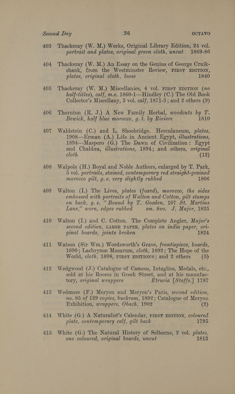 404. 405 406 407 408 409 410 411 412 413 4.14 415 portrait and plates, original green cloth, uncut 1869-86 Thackeray (W. M.) An Essay on the Genius of George Cruik- shank, from the Westminster Review, FIRST EDITION, plates, original cloth, loose 1840 Thackeray (W. M.) Miscellanies, 4 vol. FIRST EDITION (no half-titles), calf, m.e. 1860- -1—Hindley (C.) The Old Book Collector’s Miscellany, 3 vol. calf, 1871-3 ; and 2 others (9) Thornton (R. J.) A New Family Herbal, woodcuts by T. Bewick, half blue morocco, g.t. by Rwiere 1810 Waldstein (C.) and L. Shoobridge. Herculaneum, plates, 1908—Erman (A.) Life in Ancient Egypt, dlustrations, 1894—Maspero (G.) The Dawn of Civilization: Egypt and Chaldea, dlustrations, 1894; and others, original cloth (12) Walpole (H.) Royal and Noble Authors, enlarged by T. Park, 5 vol. portraits, stamed, contemporary red straight-grained morocco gilt, g.e. very slightly rubbed 1806 Walton (I.) The Lives, plates (foxed), morocco, the sides embossed with portraits of Walton and Cotton, gilt stamps on back, g.e. “ Bound by T. Gosden, 10% St. Martins Lane,’ worn, edges rubbed sm. 8vo. J. Major, 1825 Walton (I.) and C. Cotton. The Complete Angler, Major's second edition, LARGE PAPER, plates on india paper, ori- gmal boards, joints broken Watson (Sir Wm.) Wordsworth’s Grave, frontispiece, boards, 1890; Lachryme Musarum, cloth, 1892; The Hope of the World, cloth, 1898, FIRST EDITIONS; and 2 others (5) Wedgwood (J.) Catalogue of Cameos, Intaglios, Medals, etc., sold at his Rooms in Greek Street, and at his manufac- tory, original wrappers Etruria [Staffs.] 1787 Wedmore (F.) Meryon and Meryon’s Paris, second edition, no. 85 of 129 copies, buckram, 1892; Catalogue of Meryon Exhibition, wrappers, Obach, 1902 (2) White (G.) A Naturalist’s Calendar, FIRST EDITION, coloured plate, contemporary calf, gilt back 1795. White (G.) The Natural History of Selborne, 2 vol. plates, one coloured, original boards, uncut 1813: