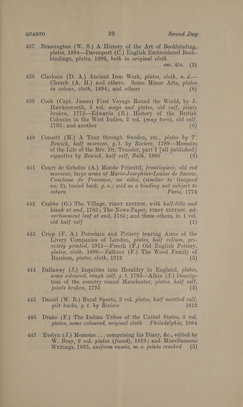 437 438 439 440 441 443 444 445 446 447 plates, 1894—Davenport (C.) English Embroidered Book- bindings, plates, 1899, both in original cloth sm. 4to. (2) Clarkson (D. A.) Ancient Iron Work, plates, cloth, n. d.— Church (A. H.) and others. Some Minor Arts, plates im colour, cloth, 1894; and others (8) Cook (Capt. James) First Voyage Round the World, by J. Hawkesworth, 3 vol: maps and plates, old calf, joints broken, 1%%73—Edwards (B.) History of the British Colonies in the West Indies, 2 vol. (map torn), old calf, 1793; and another (6) Consett (M.) A Tour through Sweden, etc., plates by T. Bewick, half morocco, g.t. by Riviere, 1789—Memoirs of the Life of the Rev. Dr. Trussler, part I [all published | vignettes by Bewick, half calf, Bath, 1806 (2) Court de Gebelin (A.) Monde Primitif, frontispiece, old red morocco, large arms of Marie-Josephine-Louise de Savoie, Comtesse de Provence, on sides, (similar to Guigard no. 2), tooled back, g.e.; sold as a binding not subject to return Paris, 1%74 Crabbe (G.) The Village, FIRST EDITION, with half-title and blank at end, 1783; The News-Paper, FIRST EDITION, ad- vertisement leaf at end, 1785; and three others, in 1 vol. old half calf (1) Crisp (F. A.) Porcelain and Pottery bearing Arms of the Livery Companies of London, plates, half vellum, pri- uctely prvnted, 1911—Freeth (F.) Old English Pottery, plates, cloth, 1896—Falkner (F.) The Wood Family of Burslem, plates, cloth, 1912 (3) Dallaway (J.) Inquiries into Heraldry in England, plates, some coloured, rough calf, g. t. 1793—Aikin (J.) Descrip- tion of the country round Manchester, plates, half calf, joints broken, 1795 (2) Daniel (W. B.) Rural Sports, 3 vol. plates, half mottled calf, gilt backs, g.t. by Rwiere 1812 Drake (F.) The Indian Tribes of the United States, 2 vol. plates, some coloured, original cloth Philadelphia, 1884 Evelyn (J.) Memoirs ... comprising his Diary, &amp;c., edited by W. Bray, 2 vol. plates (foxed), 1819; and Miscellaneous Writings, 1825, uniform russia, m. e. joints cracked (8)