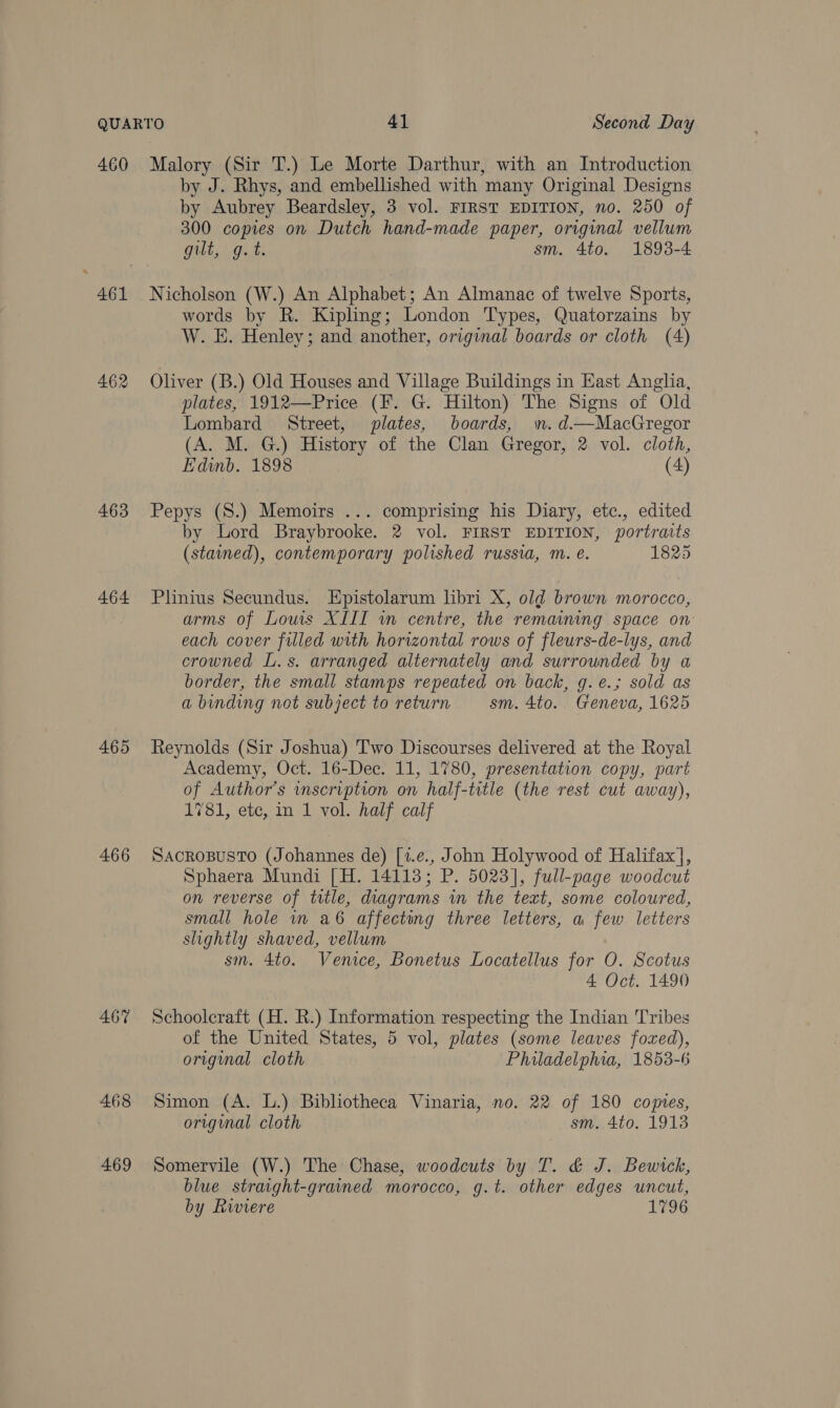 460 461 462 463 464 465 466 467 468 469 Malory (Sir T.) Le Morte Darthur, with an Introduction by J. Rhys, and embellished with many Original Designs by Aubrey Beardsley, 3 vol. FIRST EDITION, no. 250 of 300 copies on Dutch hand-made paper, original vellum gilt, g.t. sm. 4to. 1893-4 Nicholson (W.) An Alphabet; An Almanac of twelve Sports, words by R. Kipling; London Types, Quatorzains by W. E. Henley; and another, original boards or cloth (4) Oliver (B.) Old Houses and Village Buildings in East Anglia, plates, 1912—Price (F. G. Hilton) The Signs of Old Lombard Street, plates, boards, mn. d—MacGregor (A. M. G.) History of the Clan Gregor, 2. vol. cloth, Edinb. 1898 (4) Pepys (S.) Memoirs ... comprising his Diary, etc., edited by Lord Braybrooke. 2 vol. FIRST EDITION, portraits (stained), contemporary polished russia, m. e. 1825 Plinius Secundus. Epistolarum libri X, old brown morocco, arms of Louis XIII in centre, the remamning space on each cover filled with horizontal rows of fleurs-de-lys, and crowned L.s. arranged alternately and surrounded by a border, the small stamps repeated on back, g.e.; sold as a binding not subject to return sm. 4to. Geneva, 1625 Reynolds (Sir Joshua) Two Discourses delivered at the Royal Academy, Oct. 16-Dec. 11, 1780, presentation copy, part of Author's inscription on half-title (the rest cut away), 1781, etc, in 1 vol. half calf SACROBUSTO (Johannes de) [1.e., John Holywood of Halifax], Sphaera Mundi [H. 14113; P. 5023], full-page woodcut on reverse of title, diagrams in the text, some coloured, small hole in a6 affecting three letters, a few letters slightly shaved, vellum sm. 4to. Venice, Bonetus Locatellus for 0. Scotus 4 Oct. 1490 Schoolcraft (H. R.) Information respecting the Indian Tribes of the United States, 5 vol, plates (some leaves fozxed), original cloth Philadelphia, 1853-6 Simon (A. L.) Bibliotheca Vinaria, no. 22 of 180 copies, original cloth sm. 4to. 1913 Somervile (W.) The Chase, woodcuts by T. &amp; J. Bewick, blue straight-grained morocco, g.t. other edges uncut, by Riviere 1796