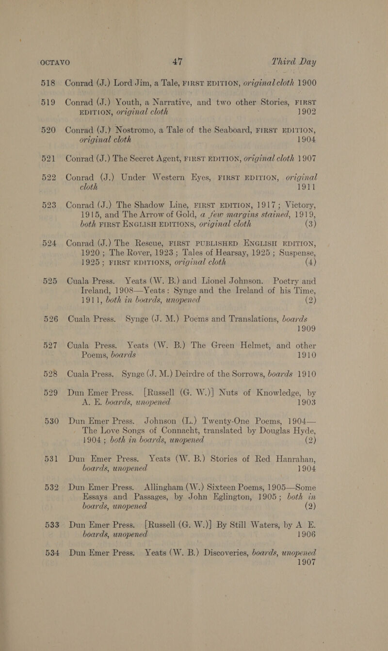 518 519 533 534 Conrad (J.) Lord Jim, a Tale, FIRST EDITION, 07 ‘ginal cloth 1900 Conrad (J.) Youth, a Natit and two other Stories, FIRST EDITION, original cloth 1902 Conrad (J.) Nostromo, a Tale of the Seaboard, FIRST EDITION, original cloth 1904 Conrad (J.) The Secret Agent, FIRST EDITION, original cloth 1907 Conrad (J.) Under Western Eyes, FIRST EDITION, original cloth . 1911 Conrad (J.) The Shadow Line, FIRST EDITION, 1917; Victory, 1915, and The Arrow of Gold, a few margins stained, 1919, both FIRST ENGLISH EDITIONS, original cloth (3) Conrad (J.) The Rescue, FIRST PUBLISHED ENGLISH EDITION, 1920; The Rover, 1923; Tales of Hearsay, 1925 ; eee 1925; FIRST EDITIONS, on iginal cloth (4) Cuala Press. Yeats (W. B.) and Lionel Johnson. Poetry and Ireland, 1908—Yeats: Synge and the Ireland of his Time, 1911, both in boards, unopened (2) Cuala Press. Synge (J. M.) Poems and Translations, boards 1909 Cuala Press. Yeats (W. B.) The Green Helmet, and other Poems, boards 1910 Cuala Press. Synge (J. M.) Deirdre of the Sorrows, boards 1910 Dun Emer Press. [Russell (G. W.)] Nuts of Knowledge, by A. E. boards, unopened 1903 Dun Emer Press. Johnson (L.) Twenty-One Poems, 1904— The Love Songs of Connacht, translated by Douglas Hyde, 1904; both in boards, unopened (2) Dun Emer Press. Yeats (W. B.) Stories of Red Hanrahan, boards, unopened 1904 Dun Emer Press. Allingham (W.) Sixteen Poems, 1905—Some Essays and Passages, by John Eglington, 1905; both in boards, unopened (2) Dun Emer Press. [Russell (G. W.)] By Still Waters, by AE. boards, unopened 1906 Dun Emer Press. Yeats (W. B.) Discoveries, boards, unopened 1907