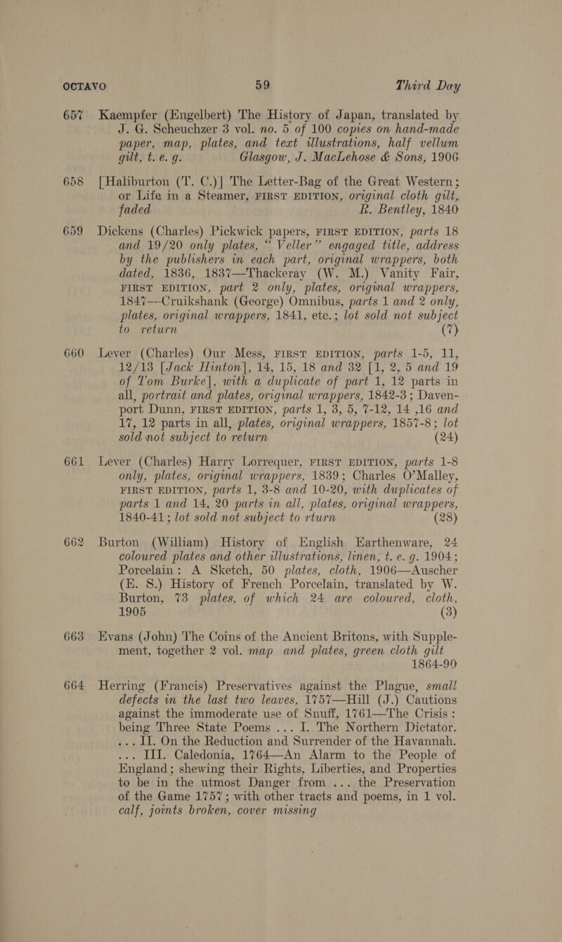 657 660 661 663 664 Kaempfer (Engelbert) The History of Japan, translated by J. G. Scheuchzer 3 vol. no. 5 of 100 copies on hand-made paper, map, plates, and text illustrations, half vellum gut, t. e.g. Glasgow, J. MacLehose &amp; Sons, 1906 [ Haliburton (T. C.)] The Letter-Bag of the Great Western ; or Life in a Steamer, FIRST EDITION, original cloth guilt, faded Rh. Bentley, 1840 Dickens (Charles) Pickwick papers, FIRST EDITION, parts 18 and 19/20 only plates, “ Veller” engaged title, address by the publishers in each part, original wrappers, both dated, 1836, 1837—Thackeray (W. M.) Vanity Fair, FIRST EDITION, part 2 only, plates, original wrappers, 1847—--Cruikshank (George) Omnibus, parts 1 and 2 only, plates, original wrappers, 1841, etc.; lot sold not subject to return (7) Lever (Charles) Our Mess, FrrST EDITION, parts 1-5, 11, 12/13 [Jack Hinton], 14, 15, 18 and 32 [1, 2, 5 and 19 of l'om Burke|, with a duplicate of part 1, 12 parts in all, portrait and plates, original wrappers, 1842-3 ; Daven- port Dunn, FIRST EDITION, parts 1, 3, 5, 7-12, 14 ,16 and 17, 12 parts in all, plates, original wrappers, 1857-8; lot sold not subject to return (24) Lever (Charles) Harry Lorrequer, FIRST EDITION, parts 1-8 only, plates, original wrappers, 1839; Charles O’Malley, FIRST EDITION, parts 1, 3-8 and 10-20, with duplicates of parts 1 and 14, 20 parts in all, plates, original wrappers, 1840-41; lot sold not subject to rturn (28) Burton (William) History of English Earthenware, 24 coloured plates and other illustrations, linen, t. e. g. 1904; Porcelain: A Sketch, 50 plates, cloth, 1906—Auscher (k. 8.) History of French Porcelain, translated by W. Burton, 73 plates, of which 24 are coloured, cloth, 1905 (3) Evans (John) The Coins of the Ancient Britons, with Supple- ment, together 2 vol. map and plates, green cloth gilt 1864-99 Herring (Francis) Preservatives against the Plague, smal! defects in the last two leaves, 1757—Hill (J.) Cautions against the immoderate use of Snuff, 1761—The Crisis : being Three State Poems ... I. The Northern Dictator. ... I. On the Reduction and Surrender of the Havannah. ... III. Caledonia, 1%764—An Alarm to the People of Iingland; shewing their Rights, Liberties, and Properties to be in the utmost Danger from ... the Preservation of the Game 1757; with other tracts and poems, in 1 vol. calf, joints broken, cover missing