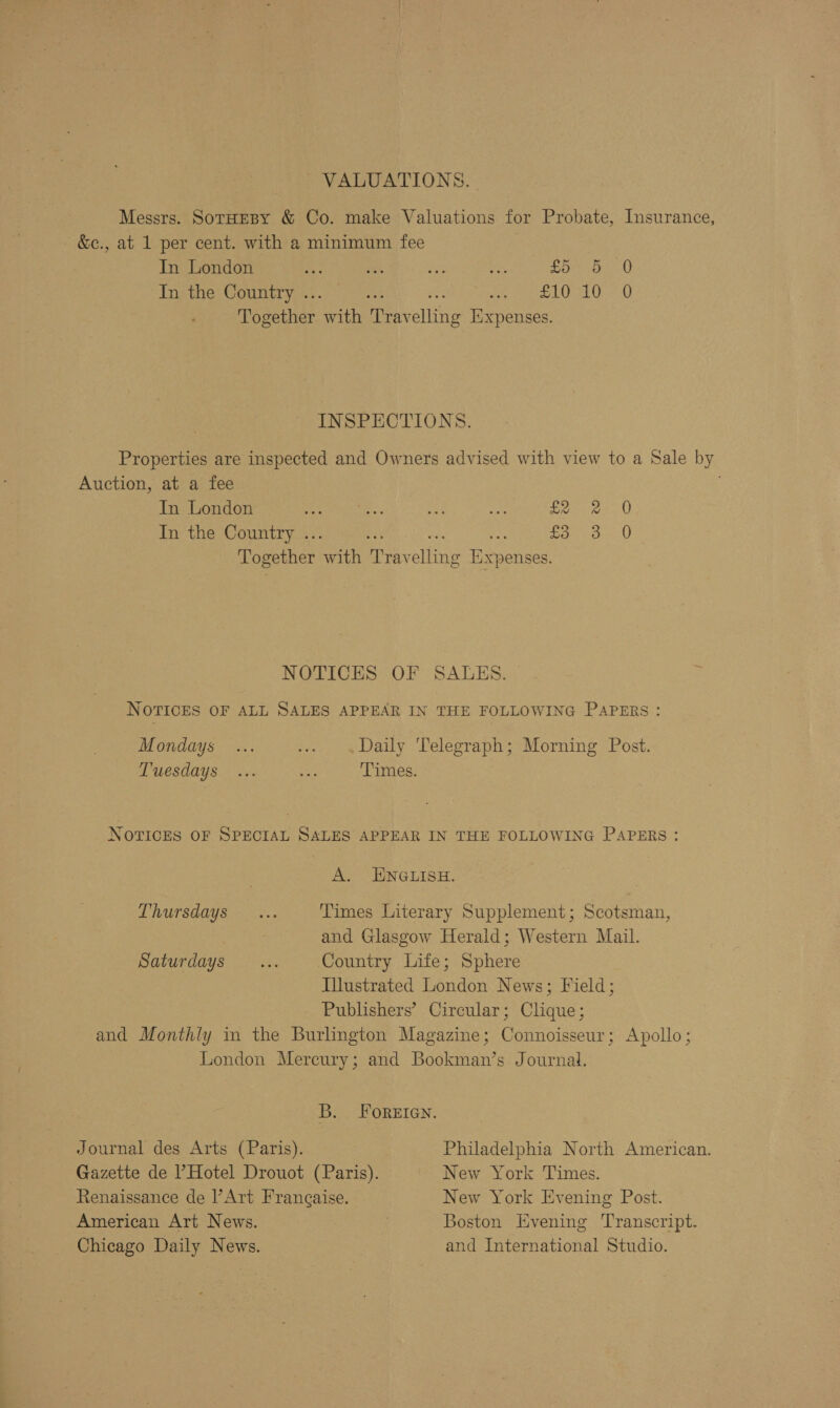 VALUATIONS. Messrs. SorHeBy &amp; Co. make Valuations for Probate, Insurance, &amp;c., at 1 per cent. with a minimum fee In London &gt; Sti se ee foie 0 In the Country .. met oe LUE O20 Together arith Peeling Iixpenses. INSPECTIONS. Properties are inspected and Owners advised with view to a Sale by. Auction, at a fee In London ed tl ae ait ae £ In the Country .. a £ Together saith Trav Aas Haeceees eo Aan oni 0 oo NOTICES OF SALES. NorvicEs OF ALL SALES APPEAR IN THE FOLLOWING PAPERS: Mondays ... A Daily Telegraph; Morning Post. Tuesdays ... wats Times. NOTICES OF SPECIAL SALES APPEAR IN THE FOLLOWING PAPERS: A. ENGLISH. Thursdays... Times Literary Supplement; Scotsman, and Glasgow Herald; Western Mail. SOLU OOYS: ores, Country Life; Sphere Illustrated London News; Field; Publishers’ Circular; Clique; and Monthly in the Burlington Magazine; Connoisseur; Apollo; London Mercury; and Bookman’s Journal. B. FOoreten. Journal des Arts (Paris). Philadelphia North American. Gazette de PHotel Drouot (Paris). New York Times. Renaissance de l’Art Frangaise. New York Evening Post. American Art News. | Boston Evening Transcript. Chicago Daily News. and International Studio.