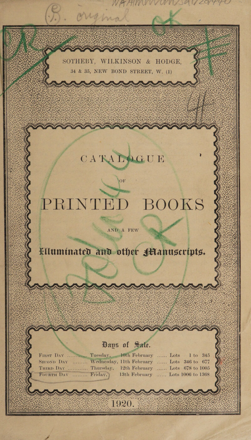 SOTHEBY, WILKINSON &amp; HODGE, 34 &amp; 35, NEW BOND STREET, W. (1) Seas Psy SS s QAS (NN AVE! Ve a ey! a N 3 Ss Sey NA Na ee a aN &lt; 7 VAST 3 [fal 87 Sel AY 7 \ j 1v XN 1AG NZ iy aA: y~Vaely WY SVNAS 44 7. QV I ee AS AN -! a  PIFEY CEH NIN ANOSST SAVOSAIC ruses oy 7 Si WAX: N\2 4 {&gt; Yi Life oe AN LN %)  CSR MGN ea AND: A FEW = SG: ie, Lluminated, IAA/ fe . ANU VE NN NS 7 LEG AN lah ity « N LAY PRS vf. “. VAP LAAN A s Dave of Sale. Pl First DAY. .... iim. Tuesday, ox 10th February Lots lto 345 Seconp Day ......... Wednesday, llth February ...... Lots 346 to 677 Turrp Day ............ Thursday, 12th February ...... Lots 678 to 1005 ST ouRvIE DAY. -c. Friday,) 13th February .:.... Lots 1006 to 1368 AYP LY AHN iA - . s RIG Rats N oNEEGS az, ~/ ‘ NONI ERAINAANAUAA LNA 