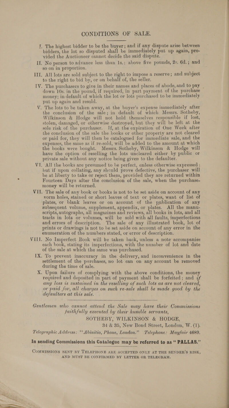 I, The highest bidder to be the buyer; and if any dispute arise between bidders, the lot so disputed shall be immediately put up again, pro- vided the Auctioneer cannot decide the said dispute. If. No person to advance less than 1s.; above five pounds, 2s. 6d.; and so on in proportion. III. All lots are sold subject to the right to impose a reserve; and subject to the right to bid by, or on behalf of, the seller. down 10s. in the pound, if required, in part payment of the purchase money; in default of which the lot or lots purchased to be immediately put up again and resold. V. The lots to be taken away, at the buyer’s expense immediately after the conclusion of the sale; in default of which Messrs. Sotheby, Wilkinson &amp; Hodge will not hold themselves responsible if lost, stolen, damaged, or otherwise destroyed, but they will be left at the sole risk of. the purchaser. If, at the expiration of One Week after the conclusion of the sale the books or other property are not cleared or paid for, they will then be catalogued for immediate sale, and the expenses, the same as if re-sold, will be added to the amount at which the books were bought. Messrs. Sotheby, Wilkinson &amp; Hodge will have the option of reselling the lots uncleared either by public or private sale without any notice being given to the defaulter. VI. All the books are presumed to be perfect, unless otherwise expressed ; but if upon collating, any should prove defective, the purchaser will be at liberty to take or reject them, provided they are returned within Fourteen Days after the conclusion of the sale, when the purchase- money will be returned. VI. The sale of any book or books is not to be set aside on account of any vorm holes, stained or short leaves of text or plates, want of list of plates, or blank leaves or on account of the publication of any subsequent volume, supplement, appendix, or plates. All the manu- scripts, autographs, all magazines and reviews, all books in lots, and all tracts in lots or volumes, will be sold with all faults, imperfections and errors of description. The sale of any illustrated book, lot of prints or drawings is not to be set aside on account of any error in the enumeration of the numbers stated, or error of description. VIII. No Imperfect Book will be taken back, unless a note accompanies each book, stating its imperfections, with the number of lot and date of the sale at which the same was purchased. IX. To prevent inaccuracy in the delivery, and inconvenience in the settlement of the purchases, no lot can on any account be removed during the time of sale. X. Upon faiiure of complying with the above conditions, the money required and deposited in part of payment shall be forfeited; and 2f any loss ts sustained in the reselling of such lots as are not cleared, or paid for, all charges on such re-sale shall be made good by the defaulters at this sale. Gentlemen who cannot attend the Sale may have thei Commissions faithfully executed by their humble servants, SOTHEBY, WILKINSON &amp; HODGE, 34 &amp; 35, New Bond Street, London, W. (1). Telegraphic Address: ‘‘ Abinitio, Phone, London.” Telephone: Mayfair 4689.  In sending Commissions this Catalogue may be referred to as “‘ PALLAS.”’ COMMISSIONS SENT BY TELEPHONE ARE ACCEPTED ONLY AT THE SENDER’S RISK, AND MUST BE CONFIRMED BY LETTER OR TELEGRAM. 