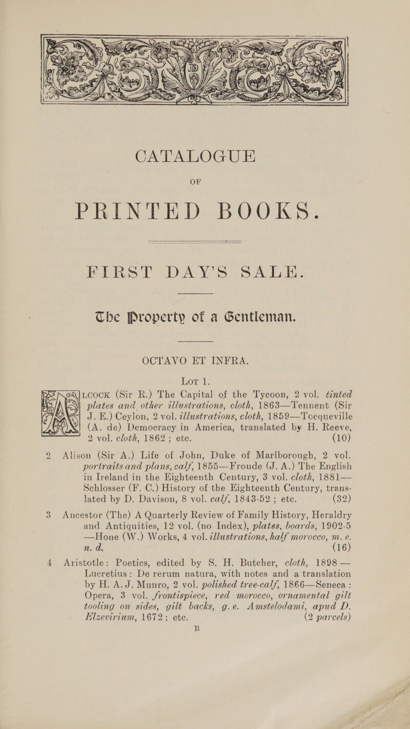    Ebest DAY S..5. At i. Che Property of a Gentleman. OCTAVO ET INFRA. Lore). Loock (Sir R.) The Capital of the Tycoon, 2 vol. tinted plates and other illustrations, cloth, 1863—Tennent (Sir | J. EH.) Ceylon, 2 vol. cllustrations, cloth, 1859—Tocqueville «| (A. de) Democracy in America, translated by H. Reeve, 9 Alison (Sir A.) Life of John, Duke of Marlborough, 2 vol. portraits and plans, calf, 1855—Froude (J. A.) The English in Ireland in the Eighteenth Century, 3 vol. cloth, 1881—— Schlosser (F. C.) History of the Eighteenth Century, trans- lated by D. Davison, 8 vol. calf, 1843-52 ; etc. (32) 3 Ancestor (The) A Quarterly Review of Family History, Heraldry and Antiquities, 12 vol. (no Index), plates, boards, 1902-5 —Hone (W.) Works, 4 vol. dliustrations, half morocco, m. e. n. d. (16) 4 Aristotle: Poetics, edited by S. H. Butcher, cloth, 1898 — Lucretius: De rerum natura, with notes and a translation by H. A.J. Munro, 2 vol. polished tree-calf, 1866—Seneca : Opera, 3 vol. frontispiece, red morocco, ornamental gilt tooling on sides, gilt backs, g.e. Amstelodami, apud D. B 