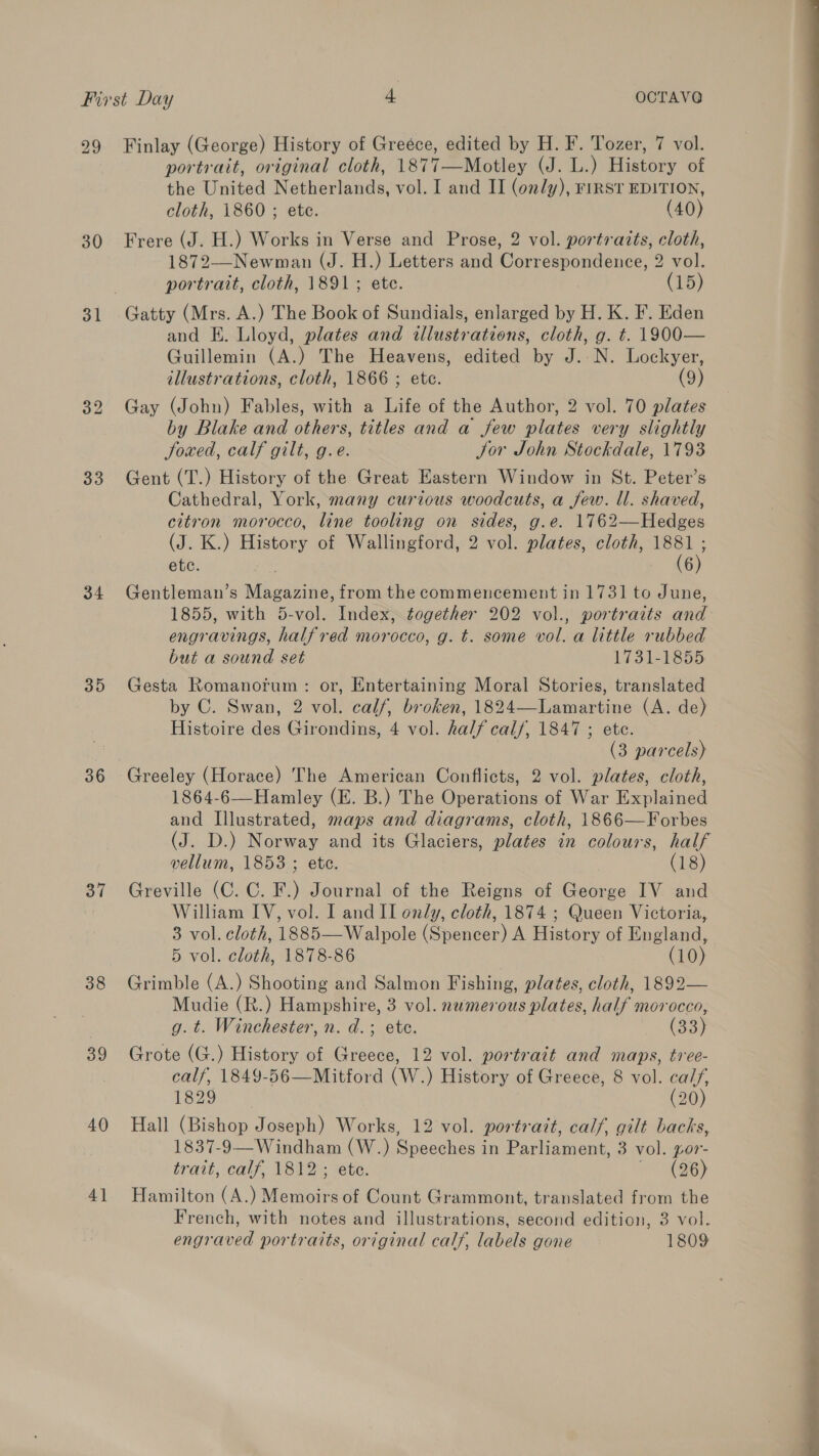 29 30 31 33 35 37 38 39 40 4] Finlay (George) History of Greéce, edited by H. F. Tozer, 7 vol. portrait, original cloth, 1877—Motley (J. L.) History of the United Netherlands, vol. I and II (only), FIRST EDITION, cloth, 1860 ; ete. (40) Frere (J. H.) Works in Verse and Prose, 2 vol. portraits, cloth, 1872—-Newman (J. H.) Letters and Correspondence, 2 vol. portrait, cloth, 1891; etc. (15) and EK. Lloyd, plates and illustrations, cloth, g. t. 1900— Guillemin (A.) The Heavens, edited by J. N. Lockyer, illustrations, cloth, 1866 ; etc. (9) Gay (John) Fables, with a Life of the Author, 2 vol. 70 plates by Blake and others, titles and a few plates very slightly JSoxed, calf gilt, g.e. Jor John Stockdale, 1793 Gent (T.) History of the Great Eastern Window in St. Peter’s Cathedral, York, many curious woodcuts, a few. ll. shaved, citron morocco, line tooling on sides, g.e. 1762—Hedges (J. K.) History of Wallingford, 2 vol. plates, cloth, 1881 ; ete. : (6) Gentleman’s Magazine, from the commencement in 1731 to June, 1855, with 5-vol. Index, together 202 vol., portraits and engravings, half red morocco, g. t. some vol. a little rubbed but a sound set 1731-1855 Gesta Romanorum: or, Entertaining Moral Stories, translated by C. Swan, 2 vol. calf, broken, 1824—Lamartine (A. de) Histoire des Girondins, 4 vol. half calf, 1847 ; ete. (3 parcels) Greeley (Horace) The American Conflicts, 2 vol. plates, cloth, 1864-6—Hamley (E. B.) The Operations of War Explained and Illustrated, maps and diagrams, cloth, 1866—Forbes (J. D.) Norway and its Glaciers, plates in colours, half vellum, 1853 ; ete. (18) Greville (C. C. F.) Journal of the Reigns of George IV and William IV, vol. I and II only, cloth, 1874 ; Queen Victoria, 3 vol. cloth, 1885—Walpole (Spencer) A History of England, 5 vol. cloth, 1878-86 (10) Grimble (A.) Shooting and Salmon Fishing, plates, cloth, 1892— Mudie (R.) Hampshire, 3 vol. nwmerous plates, half morocco, g. t. Winchester, n. d.; ete. (33) Grote (G.) History of Greece, 12 vol. portrait and maps, tree- calf, 1849-56—Mitford (W.) History of Greece, 8 vol. ca//, 1829 (20) Hall (Bishop Joseph) Works, 12 vol. portrait, calf, gilt backs, 1837-9—Windham (W.) Speeches in Parliament, 3 vol. yor- trait, cay, VEU ete. X96) Hamilton (A.) Memoirs of Count Grammont, translated from the French, with notes and illustrations, second edition, 3 vol. engraved portraits, original calf, labels gone 1809  eo )