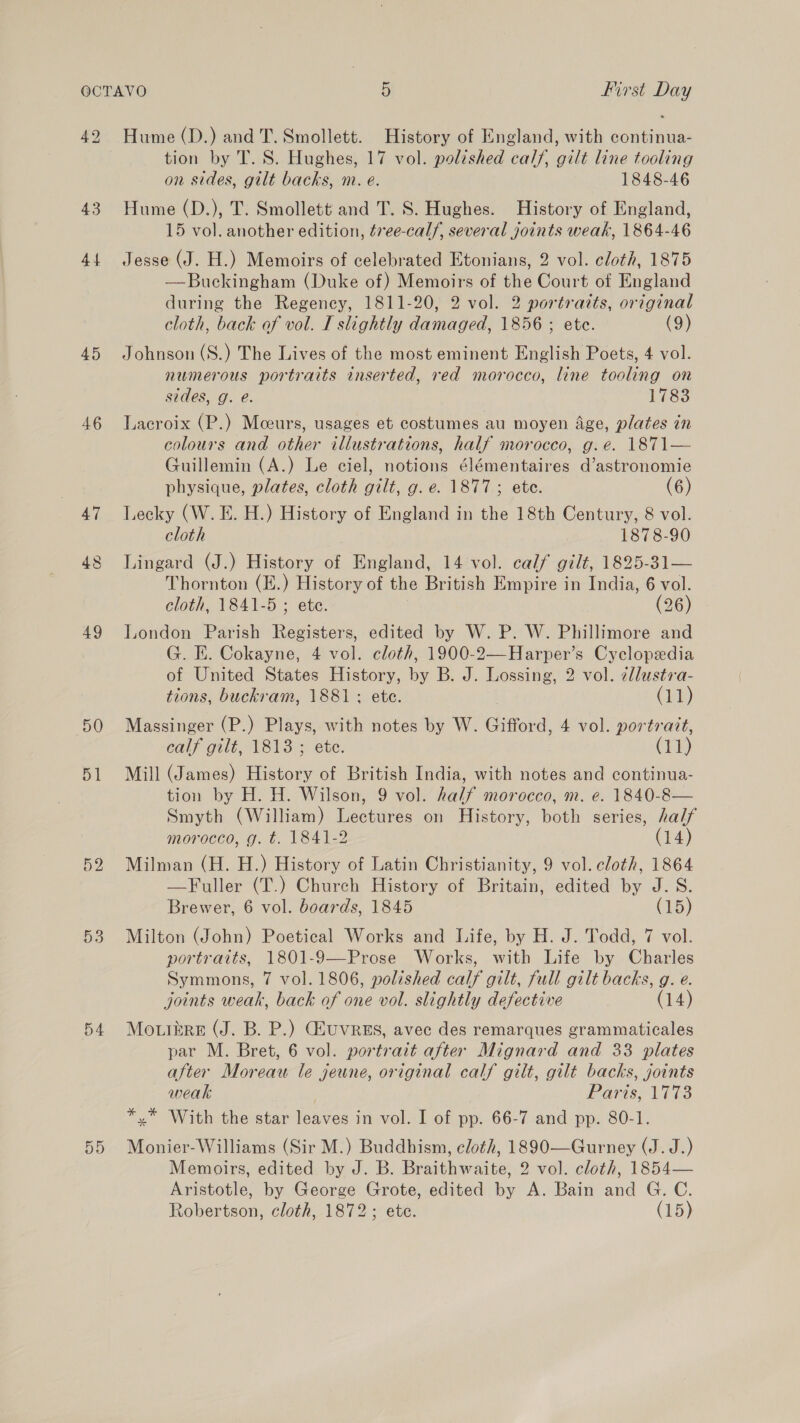 42 Hume (D.) and T. Smollett. History of England, with continua- tion by T. S. Hughes, 17 vol. polished calf, gilt line tooling on sides, gilt backs, m. e. 1848-46 43. Hume (D.), T. Smollett and T. S. Hughes. History of England, 15 vol. another edition, évee-calf, several joints weak, 1864-46 44 Jesse (J. H.) Memoirs of celebrated Etonians, 2 vol. cloth, 1875 —Buckingham (Duke of) Memoirs of the Court of England during the Regency, 1811-20, 2 vol. 2 portraits, original cloth, back of vol. I slightly damaged, 1856 ; ete. (9) 45 Johnson (S.) The Lives of the most eminent English Poets, 4 vol. numerous portraits inserted, red morocco, line tooling on sides, g. e. 1783 46 Lacroix (P.) Moeurs, usages et costumes au moyen Age, plates in colours and other illustrations, half morocco, g.e. 1871— Guillemin (A.) Le ciel, notions élémentaires d’astronomie physique, plates, cloth gilt, g.e. 1877; ete. (6) 47 TLecky (W.E. H.) History of England in the 18th Century, 8 vol. cloth 1878-90 P= e 6) Lingard (J.) History of England, 14 vol. calf gilt, 1895-31— Thornton (E.) History of the British Empire in India, 6 vol. cloth, 1841-5 ; ete. | (26) 49 J,ondon Parish Registers, edited by W. P. W. Phillimore and G. E. Cokayne, 4 vol. cloth, 1900-2—Harper’s Cyclopedia of United States History, by B. J. Lossing, 2 vol. zllustra- tions, buckram, 1881 ; ete. (11) 50 Massinger (P.) Plays, with notes by W. Gifford, 4 vol. portratt, calf gilt, 1813 ; ete. (11) 51 Mill (James) History of British India, with notes and continua- tion by H. H. Wilson, 9 vol. half morocco, m. e. 1840-8— Smyth (William) Lectures on History, both series, half morocco, g. t. 1841-2 (14) 52 Milman (H. H.) History of Latin Christianity, 9 vol. cloth, 1864 —Fuller (T.) Church History of Britain, edited by J. S. Brewer, 6 vol. boards, 1845 (15) 53 Milton (John) Poetical Works and Life, by H. J. Todd, 7 vol. portratts, 1801-9—Prose Works, with Life by Charles Symmons, 7 vol. 1806, polished calf gilt, full gilt backs, g. e. joints weak, back of one vol. slightly defective (14) 54 Mowiere (J. B. P.) Giuvres, avec des remarques grammaticales par M. Bret, 6 vol. portrait after Mignard and 33 plates after Moreau le jeune, original calf gilt, gilt backs, joints weak Paris, 1773 *,* With the star leaves in vol. I of pp. 66-7 and pp. 80-1. 55 Monier-Williams (Sir M.) Buddhism, cloth, 1890—Gurney (J. J.) Memoirs, edited by J. B. Braithwaite, 2 vol. cloth, 1854— Aristotle, by George Grote, edited by A. Bain and G. C. Robertson, cloth, 1872; ete. (15)